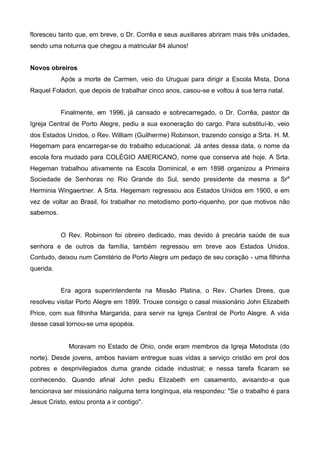 floresceu tanto que, em breve, o Dr. Corrêa e seus auxiliares abriram mais três unidades,
sendo uma noturna que chegou a matricular 84 alunos!
Novos obreiros
Após a morte de Carmen, veio do Uruguai para dirigir a Escola Mista, Dona
Raquel Foladori, que depois de trabalhar cinco anos, casou-se e voltou à sua terra natal.
Finalmente, em 1996, já cansado e sobrecarregado, o Dr. Corrêa, pastor da
Igreja Central de Porto Alegre, pediu a sua exoneração do cargo. Para substituí-lo, veio
dos Estados Unidos, o Rev. William (Guilherme) Robinson, trazendo consigo a Srta. H. M.
Hegemam para encarregar-se do trabalho educacional. Já antes dessa data, o nome da
escola fora mudado para COLÉGIO AMERICANO, nome que conserva até hoje. A Srta.
Hegeman trabalhou ativamente na Escola Dominical, e em 1898 organizou a Primeira
Sociedade de Senhoras no Rio Grande do Sul, sendo presidente da mesma a Sra
Herminia Wingaertner. A Srta. Hegemam regressou aos Estados Unidos em 1900, e em
vez de voltar ao Brasil, foi trabalhar no metodismo porto-riquenho, por que motivos não
sabemos.

O Rev. Robinson foi obreiro dedicado, mas devido à precária saúde de sua
senhora e de outros da família, também regressou em breve aos Estados Unidos.
Contudo, deixou num Cemitério de Porto Alegre um pedaço de seu coração - uma filhinha
querida.
Era agora superintendente na Missão Platina, o Rev. Charles Drees, que
resolveu visitar Porto Alegre em 1899. Trouxe consigo o casal missionário John Elizabeth
Price, com sua filhinha Margarida, para servir na Igreja Central de Porto Alegre. A vida
desse casal tornou-se uma epopéia.

Moravam no Estado de Ohio, onde eram membros da Igreja Metodista (do
norte). Desde jovens, ambos haviam entregue suas vidas a serviço cristão em prol dos
pobres e desprivilegiados duma grande cidade industrial; e nessa tarefa ficaram se
conhecendo. Quando afinal John pediu Elizabeth em casamento, avisando-a que
tencionava ser missionário nalguma terra longínqua, ela respondeu: "Se o trabalho é para
Jesus Cristo, estou pronta a ir contigo".

 