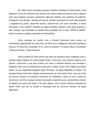 Em 1900, foram nomeados para abrir trabalho metodista em Santa Maria, onde
alugaram na rua do Comércio uma casinha com sala e janela que davam para a calçada.
Com seus próprios recursos, compraram algumas cadeiras com assentos de palhinha.
Arranjaram uns caixotes - aqueles em que se vendiam querosene em duas latas grandes
- pregaram-nos juntos, deram-lhe pernas, cobriram-nos com pano vermelho, e assim
fabricaram o seu "púlpito"! Também de papel vermelho cortaram umas letras grandes e
bem vistosas, que colocadas na parede atrás do púlpito com o texto: "DEUS É AMOR."
Assim começou o trabalho metodista em Santa Maria.

Certo domingo de manhã, veio à Escola Dominical entre outros um
meninozinho aparentando uns nove anos, de olhar vivo e inteligente, olhos bem grandes e
escuros. Da Eliza fez a chamada: "E tu, como te chamas?" O menino olhou-a sorridente:
"Chamo-me César - César Dacorso".
Nunca poderia Da Eliza sonhar que esse seu pequeno aluno chegasse a ser o
primeiro bispo brasileiro da nossa Igreja! Porém, como era o seu costume, tratou-o com
carinho, cativou-lhe e aos seus irmãos com hinos e histórias bíblicas, sua bondade e
interesse, bem como as festinhas que fazia para o Natal. Conta o Rev. Nelson de Godoy
Costa, na sua esplêndida biografia desse “Príncipe” da Igreja Metodista no Brasil: "Foi
naquela Escola Dominical, dirigida carinhosamente por Dona Eliza Price, que aos olhos
do menino surgiram os primeiros horizontes do metodismo. César, já com a idade de
treze anos, era firme na igreja, sempre entusiasta, revelando-se já o extraordinário obreiro
do Mestre que seria mais tarde. E foi anos depois, sob a mesma influência benéfica do
pastor Price, que ele foi levado à resolução final de tornar-se membro da Igreja
Metodista".

 