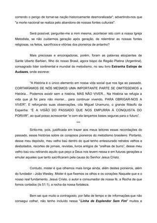 correndo o perigo de tornar-se nação historicamente desmoralizada"; advertindo-nos que
"a morte nacional se realiza pelo abandono de nossas fontes culturais".
Será possível, perguntei-me a mim mesma, acontecer isto com a nossa Igreja
Metodista, se não cuidarmos geração após geração, de relembrar as nossas fontes
religiosas, os feitos, sacrifícios e vitórias dos pioneiros de antanho?
Mais preciosas e encorajadoras, porém, foram as palavras eloqüentes de
Sante Uberto Barbieri, filho do nosso Brasil, agora bispo da Região Platina (Argentina),
consagrado líder continental e mundial do metodismo, no seu livro Estranha Estirpe de
Audazes, onde escreve:

"A História é o único elemento em nossa vida social que nos liga ao passado.
CORTARÍAMOS DE NÓS MESMOS UMA IMPORTANTE PARTE SE OMITÍSSEMOS a
História... Podemos existir sem a história, MAS NÃO VIVER... Na História se refugia a
vida que já foi para não morrer... para continuar vivendo, PARA OBRIGAR-NOS A
VIVER". E reforçando suas observações, cita Miguel Unamuno, o grande filósofo da
Espanha: “É A VISÃO DO PASSADO QUE NOS EMPURRA À CONQUISTA DO
PORVIR", ao qual posso acrescentar “e com ela lançamos bases seguras para o futuro”.
***
Sinto-me, pois, justificada em trazer aos meus leitores essas recordações do
passado, essas histórias sobre os corajosos pioneiros do metodismo brasileiro. Portanto,
desse meu depósito, meu velho baú dentro do qual tenho entesourado retratos velhos e
desbotados, recortes de jornais, revistas, livros antigos de “orelhas de burro”, desse meu
velho baú vou retirando aquilo que peço a Deus nos levem nessa e em futuras gerações a
emular aqueles que tanto sacrificaram pela causa do Senhor Jesus Cristo.
Contudo, mister é que olhemos mais longe ainda, além destes pioneiros, além
do fundador - João Wesley. Mister é que fixemos os olhos e os corações Naquele que e o
nosso real fundamento, Jesus Cristo, o autor e consumador de nossa fé, a Rocha de que
fomos cortados (Is 51:1), a rocha da nossa fortaleza.

Bem sei que muito a contragosto, por falta de tempo e de informações que não
consegui colher, não tenho incluído nessa "Linha de Esplendor Sem Fim" muitos e

 