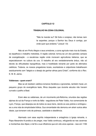 CAPÍTULO 12
TRABALHO NA ZONA COLONIAL

"Não te mandei eu? Sê forte e corajoso; não temas nem
te espantes; porque o Senhor teu Deus é contigo, por
onde quer que andares." (Josué 1.9)

Não só em Porto Alegre e seus arredores, a zona agrícola mais rica do Estado,
se espalhava o trabalho metodista. A região colonial, tornou-se um dos grandes campos
de evangelização - a escabrosa região onde moravam agricultores italianos, que se
especializavam na cultura da uva. O trabalho ali era verdadeiramente árduo, não só
devido às dificuldades topográficas, mas à hostilidade reinante por parte de aferrados
católicos. Todavia, os nossos pregadores locais, exortadores e colportores trabalhavam
assiduamente com "alegria e o desejo de ganhar almas para Cristo", conforme diz o Rev.
E. M. B. Jaime.
Valdenses - quem eram?
Mas se ali residiam católico-romanos fanáticos e ignorantes, também havia um
pequeno grupo de evangélicos leais, filhos daqueles que durante séculos não haviam
curvado o joelho a Baal.
Eram eles os valdenses, de um movimento pré-Reforma, oriundos das regiões
alpinas do sul da França e norte da Itália - seguidores de Peter Valdo, rico comerciante de
Lyon, França, que despojou-se de todos os seus bens, dando-os aos pobres e entregou-se a uma vida de simplicidade bíblica. Sua sinceridade não demorou em atrair outros altos
ideais, que tomaram voto de pobreza, castidade e obediência.

Alarmado com esse espírito independente e antagônico à Igreja reinante, o
Papa Alexandre lII proibiu-o de pregar, mas Valdo continuou, refugiando-se nas cavernas
e montanhas dos Alpes; e tal foi a sua influência que em oito anos apenas - isso em 1184

 
