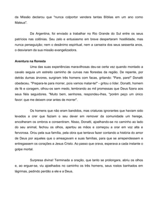 da Missão declarou que "nunca colportor vendera tantas Bíblias em um ano como
Mateus".
Da Argentina, foi enviado a trabalhar no Rio Grande do Sul entre os seus
patrícios nas colônias. Seu zelo e entusiasmo em breve despertaram hostilidade, mas
nunca perseguição; nem o desânimo espiritual, nem a canseira dos seus sessenta anos,
o desviaram da sua missão evangelizadora.
Aventura na floresta
Uma das suas experiências maravilhosas deu-se certa vez quando montado a
cavalo seguia um estreito caminho de curvas nas florestas da região. De repente, por
detrás dumas árvores, surgiram três homens com facas, gritando: "Pare, pare!" Donatti
obedeceu. "Prepara-te para morrer, pois vamos matar-te!" - gritou o líder. Donatti, homem
de fé e coragem, olhou-os sem medo, lembrando as mil promessas que Deus fizera aos
seus fiéis seguidores. "Muito bem, senhores, respondeu-Ihes, "porém peço um único
favor: que me deixem orar antes de morrer".
Os homens que não eram bandidos, mas criaturas ignorantes que haviam sido
levados a crer que faziam o seu dever em remover da comunidade um herege,
encolheram os ombros e consentiram. Nisso, Donatti, ajoelhando-se no caminho ao lado
do seu animal, fechou os olhos, apertou as mãos e começou a orar em voz alta e
fervorosa. Orou pela sua família, pela obra que tentava fazer contando a história do amor
de Deus por aqueles que o ameaçavam e suas famílias, para que se arrependessem e
entregassem os corações a Jesus Cristo. Ao passo que orava, esperava a cada instante o
golpe mortal.
Surpresa divina! Terminada a oração, que tanto se prolongara, abriu os olhos
e, ao erguer-se, viu ajoelhados no caminho os três homens, seus rostos banhados em
lágrimas, pedindo perdão a ele e a Deus.

 