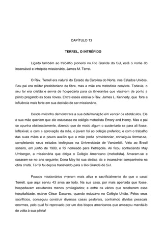 CAPÍTULO 13
TERREL, O INTRÉPIDO

Ligado também ao trabalho pioneiro no Rio Grande do Sul, está o nome do
incansável e intrépido missionário, James M. Terrel.
O Rev. Terrell era natural do Estado da Carolina do Norte, nos Estados Unidos.
Seu pai era militar presbiteriano de fibra, mas a mãe era metodista convicta. Todavia, o
seu lar era cristão e servia de hospedaria para os itinerantes que viajavam de ponto a
ponto pregando as boas novas. Entre esses estava o Rev. James L. Kennedy, que fora a
influência mais forte em sua decisão de ser missionário.
Desde mocinho demonstrara a sua determinação em vencer os obstáculos. Ele
e sua mãe queriam que ele estudasse no colégio metodista Emory and Henry. Mas o pai
se opunha obstinadamente, dizendo que de modo algum o sustentaria se para ali fosse.
Inflexível, e com a aprovação da mãe, o jovem foi ao colégio preferido; e com o trabalho
das suas mãos e o pouco auxílio que a mãe podia providenciar, conseguiu formar-se,
completando seus estudos teológicos na Universidade de Vanderbilt. Veio ao Brasil
solteiro, em junho de 1900, e foi nomeado para Petrópolis. Ali ficou conhecendo May
Umberger, a missionária que dirigia o Colégio Americano (metodista). Amaram-se e
casaram-se no ano seguinte; Dona May foi sua dedica da e incansável companheira na
obra cristã. Terrel foi depois transferido para o Rio Grande do Sul.

Poucos missionários viveram mais ativa e sacrificialmente do que o casal
Terrell, que aqui serviu 43 anos ao todo. Na sua casa, por mais apertada que fosse,
hospedavam estudantes menos privilegiados; e entre os vários que receberam essa
hospitalidade, esteve César Dacorso, quando estudava no Colégio União. Pelos seus
sacrifícios, conseguiu construir diversas casas pastorais, contraindo dívidas pessoais
enormes, pelo qual foi reprovado por um dos bispos americanos que ameaçou mandá-lo
de volta à sua pátria!

 