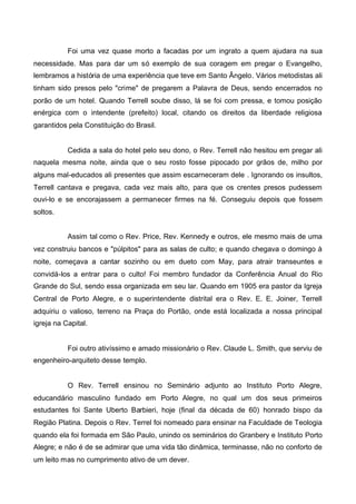 Foi uma vez quase morto a facadas por um ingrato a quem ajudara na sua
necessidade. Mas para dar um só exemplo de sua coragem em pregar o Evangelho,
lembramos a história de uma experiência que teve em Santo Ângelo. Vários metodistas ali
tinham sido presos pelo "crime" de pregarem a Palavra de Deus, sendo encerrados no
porão de um hotel. Quando Terrell soube disso, lá se foi com pressa, e tomou posição
enérgica com o intendente (prefeito) local, citando os direitos da liberdade religiosa
garantidos pela Constituição do Brasil.

Cedida a sala do hotel pelo seu dono, o Rev. Terrell não hesitou em pregar ali
naquela mesma noite, ainda que o seu rosto fosse pipocado por grãos de, milho por
alguns mal-educados ali presentes que assim escarneceram dele . Ignorando os insultos,
Terrell cantava e pregava, cada vez mais alto, para que os crentes presos pudessem
ouvi-lo e se encorajassem a permanecer firmes na fé. Conseguiu depois que fossem
soltos.
Assim tal como o Rev. Price, Rev. Kennedy e outros, ele mesmo mais de uma
vez construiu bancos e "púlpitos" para as salas de culto; e quando chegava o domingo à
noite, começava a cantar sozinho ou em dueto com May, para atrair transeuntes e
convidá-los a entrar para o culto! Foi membro fundador da Conferência Anual do Rio
Grande do Sul, sendo essa organizada em seu lar. Quando em 1905 era pastor da Igreja
Central de Porto Alegre, e o superintendente distrital era o Rev. E. E. Joiner, Terrell
adquiriu o valioso, terreno na Praça do Portão, onde está localizada a nossa principal
igreja na Capital.

Foi outro ativíssimo e amado missionário o Rev. Claude L. Smith, que serviu de
engenheiro-arquiteto desse templo.

O Rev. Terrell ensinou no Seminário adjunto ao Instituto Porto Alegre,
educandário masculino fundado em Porto Alegre, no qual um dos seus primeiros
estudantes foi Sante Uberto Barbieri, hoje (final da década de 60) honrado bispo da
Região Platina. Depois o Rev. Terrel foi nomeado para ensinar na Faculdade de Teologia
quando ela foi formada em São Paulo, unindo os seminários do Granbery e Instituto Porto
Alegre; e não é de se admirar que uma vida tão dinâmica, terminasse, não no conforto de
um leito mas no cumprimento ativo de um dever.

 