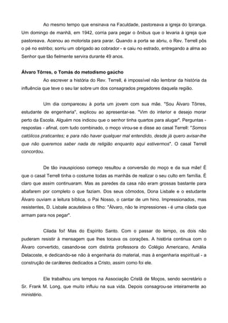 Ao mesmo tempo que ensinava na Faculdade, pastoreava a igreja do Ipiranga.
Um domingo de manhã, em 1942, corria para pegar o ônibus que o levaria à igreja que
pastoreava. Acenou ao motorista para parar. Quando a porta se abriu, o Rev. Terrell pôs
o pé no estribo; sorriu um obrigado ao cobrador - e caiu no estrado, entregando a alma ao
Senhor que tão fielmente servira durante 49 anos.
Álvaro Tôrres, o Tomás do metodismo gaúcho
Ao escrever a história do Rev. Terrell, é impossível não lembrar da história da
influência que teve o seu lar sobre um dos consagrados pregadores daquela região.
Um dia compareceu à porta um jovem com sua mãe. "Sou Álvaro Tôrres,
estudante de engenharia", explicou ao apresentar-se. "Vim do interior e desejo morar
perto da Escola. Alguém nos indicou que o senhor tinha quartos para alugar". Perguntas respostas - afinal, com tudo combinado, o moço virou-se e disse ao casal Terrell: "Somos
católicos praticantes; e para não haver qualquer mal entendido, desde já quero avisar-lhe
que não queremos saber nada de religião enquanto aqui estivermos". O casal Terrell
concordou.

De tão inauspicioso começo resultou a conversão do moço e da sua mãe! É
que o casal Terrell tinha o costume todas as manhãs de realizar o seu culto em família. É
claro que assim continuaram. Mas as paredes da casa não eram grossas bastante para
abafarem por completo o que faziam. Dos seus cômodos, Dona Lisbale e o estudante
Álvaro ouviam a leitura bíblica, o Pai Nosso, o cantar de um hino. Impressionados, mas
resistentes, D. Lisbale acautelava o filho: "Álvaro, não te impressiones - é uma cilada que
armam para nos pegar".
Cilada foi! Mas do Espírito Santo. Com o passar do tempo, os dois não
puderam resistir à mensagem que lhes tocava os corações. A história continua com o
Álvaro convertido, casando-se com distinta professora do Colégio Americano, Amália
Delacoste, e dedicando-se não à engenharia do material, mas à engenharia espiritual - a
construção de caráteres dedicados a Cristo, assim como foi ele.

Ele trabalhou uns tempos na Associação Cristã de Moços, sendo secretário o
Sr. Frank M. Long, que muito influiu na sua vida. Depois consagrou-se inteiramente ao
ministério.

 
