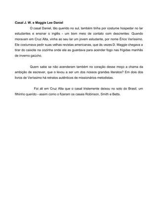 Casal J. W. e Maggie Lee Daniel
O casal Daniel, tão querido no sul, também tinha por costume hospedar no lar
estudantes e ensinar o inglês - um bom meio de contato com descrentes: Quando
moravam em Cruz Alta, vinha ao seu lar um jovem estudante, por nome Érico Veríssimo.
Ele costumava pedir suas velhas revistas americanas, que às vezes D. Maggie chegava a
tirar do caixote na cozinha onde ela as guardava para acender fogo nas frígidas manhãs
de inverno gaúcho.

Quem sabe se não acenderam também no coração desse moço a chama da
ambição de escrever, que o levou a ser um dos nossos grandes literatos? Em dois dos
livros de Veríssimo há retratos autênticos de missionários metodistas.
Foi ali em Cruz Alta que o casal tristemente deixou no solo do Brasil, um
filhinho querido - assim como o fizeram os casais Robinson, Smith e Betts.

 