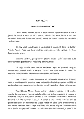 CAPÍTULO 14
OUTROS CAMPEOES DA FÉ

Dentro de tão pequeno volume é absolutamente impossível continuar com a
galeria de santos e heróis da terra gaúcha. Todavia, não posso fechar o livro sem
mencionar, ainda que brevemente, alguns nomes que nunca deverão ser olvidados.
Lembramo-nos:
Do Rev. José Leonel Lopes e sua infatigável esposa, D. Jovita e do Rev.
Antônio Patrício Fraga que tanta influência exerceram na vida espiritual de César
Dacorso, então jovem.
Cassiano Monteiro, que apesar de péssima saúde e parcos recursos (quão
pouco os nossos pastores então recebiam!), trabalhou muito.
Do Major Joaquim Faria, herói da retirada de Laguna na guerra do Paraguai,
veterano leigo, sempre pronto a trabalhar, cristão cujas filhas ilustres no campo da
educação continuam ainda fazendo admirável trabalho pelo Senhor.
Rev. Eduardo E. Joiner, que além de ser consagrado pastor d'almas fizera um
curso de medicina que foi o meio de salvar muitas vidas. Contudo em agosto de 1914, ele
que tanto fizera para ajudar a outros, não pôde ser salvo quando a mão da morte acenou.

Rev. Eduardo Menna Barreto Jaime, verdadeiro apóstolo do Evangelho,
herdeiro de uma longa e honrada tradição militar, que facilmente poderia ter seguido a
carreira de seus país, mas preferiu renunciá-la para servir como bravo soldado nas fileiras
de Cristo. Era filho espiritual do Rev. E. J. Joiner, e amigo íntimo de César Dacorso
quando este ainda era funcionário da Viação Férrea em Santa Maria. Dele escreveu o
Rev. Nelson de Godoy Costa: "Hoje, após tudo, mais do que ninguém, representa ele a
velha guarda da Igreja Metodista do Sul, com dedicação incontrastável, já que com as

 