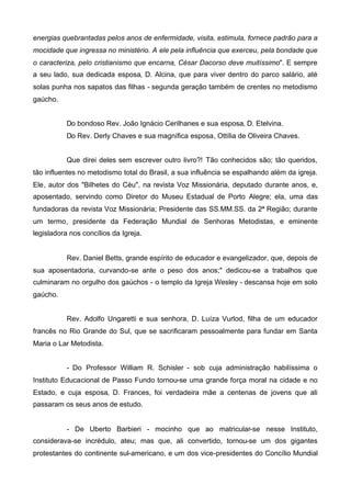 energias quebrantadas pelos anos de enfermidade, visita, estimula, fornece padrão para a
mocidade que ingressa no ministério. A ele pela influência que exerceu, pela bondade que
o caracteriza, pelo cristianismo que encarna, César Dacorso deve muitíssimo". E sempre
a seu lado, sua dedicada esposa, D. Alcina, que para viver dentro do parco salário, até
solas punha nos sapatos das filhas - segunda geração também de crentes no metodismo
gaúcho.
Do bondoso Rev. João Ignácio Cerilhanes e sua esposa, D. Etelvina.
Do Rev. Derly Chaves e sua magnífica esposa, Ottília de Oliveira Chaves.
Que direi deles sem escrever outro livro?! Tão conhecidos são; tão queridos,
tão influentes no metodismo total do Brasil, a sua influência se espalhando além da igreja.
Ele, autor dos "Bilhetes do Céu", na revista Voz Missionária, deputado durante anos, e,
aposentado, servindo como Diretor do Museu Estadual de Porto Alegre; ela, uma das
fundadoras da revista Voz Missionária; Presidente das SS.MM.SS. da 2ª Região; durante
um termo, presidente da Federação Mundial de Senhoras Metodistas, e eminente
legisladora nos concílios da Igreja.

Rev. Daniel Betts, grande espírito de educador e evangelizador, que, depois de
sua aposentadoria, curvando-se ante o peso dos anos;" dedicou-se a trabalhos que
culminaram no orgulho dos gaúchos - o templo da Igreja Wesley - descansa hoje em solo
gaúcho.
Rev. Adolfo Ungaretti e sua senhora, D. Luíza Vurlod, filha de um educador
francês no Rio Grande do Sul, que se sacrificaram pessoalmente para fundar em Santa
Maria o Lar Metodista.
- Do Professor William R. Schisler - sob cuja administração habilíssima o
Instituto Educacional de Passo Fundo tornou-se uma grande força moral na cidade e no
Estado, e cuja esposa, D. Frances, foi verdadeira mãe a centenas de jovens que ali
passaram os seus anos de estudo.

- De Uberto Barbieri - mocinho que ao matricular-se nesse Instituto,
considerava-se incrédulo, ateu; mas que, ali convertido, tornou-se um dos gigantes
protestantes do continente sul-americano, e um dos vice-presidentes do Concílio Mundial

 