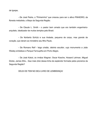 de Igrejas.

- De José Pedra, o "Pinheirinho" que cresceu para ser o altivo PINHEIRO, da
floresta metodista, o Bispo da Segunda Região.

- De Claude L. Smith - o pastor bem amado que era também engenheiroarquiteto, idealizador de muitos templos pelo Brasil.

- De Norberto Schütz e sua Arabela, pequena de corpo, mas grande de
coração, que deram ao ministério seu filho Paulo.
- De Romano Reif - leigo cristão, distinto escultor, cujo monumento a João
Wesley embeleza o Parque Farroupilha em Porto Alegre.
- De José Kokot, os irmãos Wagner; Oscar Koeche, Howard Lehman, Miguel
Dickie, James Ellis... Que mais direi dessa linha de esplendor formada pelos pioneiros da
Segunda Região?

DEUS OS TEM NO SEU LIVRO DE LEMBRANÇA!

 