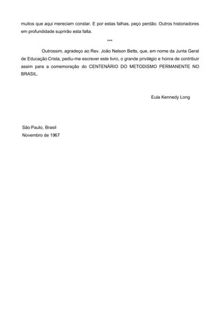muitos que aqui mereciam constar. E por estas falhas, peço perdão. Outros historiadores
em profundidade suprirão esta falta.
***
Outrossim, agradeço ao Rev. João Nelson Betts, que, em nome da Junta Geral
de Educação Crista, pediu-me escrever este livro, o grande privilégio e honra de contribuir
assim para a comemoração do CENTENÁRIO DO METODISMO PERMANENTE NO
BRASIL.

Eula Kennedy Long

São Paulo, Brasil
Novembro de 1967

 
