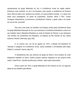 representante da Igreja Metodista do Sul, à Conferência Anual da região platina.
Embarcou todo contente, no dia 2 de fevereiro, para saudar a conferência em Buenos
Aires. Mas em pleno mar, declarou-se a bordo, um caso de febre amarela - e o vapor com
todos seus passageiros, foi posto de quarentena. Quando, afinal, o Rev. Tucker
conseguiu desembarcar, já terminara a Conferência! Todavia, o gesto valeu e foi aceito
em vez do fait accompli!
Dez anos mais tarde, foi decidido nos Estados Unidos pela Conferência Geral
da Igreja Metodista Episcopal do Sul, que autorizava a Conferência Brasileira a incluir em
seu trabalho toda a República Brasileira ao norte do Estado do Paraná; e que declarava
“ser território da Conferência Sul Brasileira, os estados do Rio Grande do Sul, Santa
Catarina, Paraná" (Kennedy, pág. 222).
E no mesmo ano, em 26 de agosto de 1910, a Missão Sul Brasileira foi
"elevada à categoria de Conferência Anual, sendo presidida a formalidade pelo Bispo
Walter R. Lambuth" (Jaime, pág. 67).
A transferência deu aos obreiros da Igreja do Norte a livre escolha de onde
desejavam trabalhar no futuro. Carlos Lazzare resolveu regressar ao seu próprio torrão
natal; o casal Price - bendita escolha para o Brasil - optou pela nossa pátria.
Entrou assim em 1910, a Igreja Metodista do Rio Grande do Sul, na segunda
etapa do seu trabalho pelo Mestre.

 