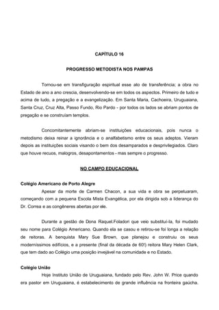 CAPÍTULO 16
PROGRESSO METODISTA NOS PAMPAS

Tornou-se em transfiguração espiritual esse ato de transferência; a obra no
Estado de ano a ano crescia, desenvolvendo-se em todos os aspectos. Primeiro de tudo e
acima de tudo, a pregação e a evangelização. Em Santa Maria, Cachoeira, Uruguaiana,
Santa Cruz, Cruz Alta, Passo Fundo, Rio Pardo - por todos os lados se abriam pontos de
pregação e se construíam templos.
Concomitantemente abriam-se instituições educacionais, pois nunca o
metodismo deixa reinar a ignorância e o analfabetismo entre os seus adeptos. Vieram
depois as instituições sociais visando o bem dos desamparados e desprivilegiados. Claro
que houve recuos, malogros, desapontamentos - mas sempre o progresso.
NO CAMPO EDUCACIONAL
Colégio Americano de Porto Alegre
Apesar da morte de Carmen Chacon, a sua vida e obra se perpetuaram,
começando com a pequena Escola Mista Evangélica, por ela dirigida sob a liderança do
Dr. Correa e as congêneres abertas por ele.
Durante a gestão de Dona Raquel.Foladori que veio substituí-Ia, foi mudado
seu nome para Colégio Americano. Quando ela se casou e retirou-se foi longa a relação
de reitoras. A benquista Mary Sue Brown, que planejou e construiu os seus
moderníssimos edifícios, e a presente (final da década de 60!) reitora Mary Helen Clark,
que tem dado ao Colégio uma posição invejável na comunidade e no Estado.
Colégio União
Hoje Instituto União de Uruguaiana, fundado pelo Rev. John W. Price quando
era pastor em Uruguaiana, é estabelecimento de grande influência na fronteira gaúcha.

 