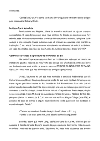 orientando.

"CLUBES DO LAR" é como se chama em Uruguaiana o trabalho social dirigido
pela missionária Bethany Routh.
Instituto Rural Metodista
Funcionando em Alegrete, difere da maneira tradicional de ajudar crianças
necessitadas. O vasto terreno com seus nove edifícios foi doação do saudoso casal Ruy
Ramos; esse Instituto mantém cursos primários e de carpintaria, estofaria, tipografia, corte
costura e arte culinária. Essas indústrias não só ensinam as crianças, mas mantêm a
instituição. O seu alvo é "tornar o menor abandonado um elemento de valor à sociedade,
um vaso de bênçãos nas mãos de Deus", diz o Sr. Antônio Salomão, diretor em 1967.
Contribuição valiosa à agricultura do Rio Grande do Sul
Iria muito longe esse pequeno livro se contássemos tudo que se passou no
metodismo gaúcho. Todavia, do meu velho baú desejo tirar uma história a mais que deve
ser lembrada nos seus anais - e essa é sobre a ORIGEM DA NOGUEIRA PECÃ NO
ESTADO - ainda mais que não é conhecida ou divulgada pelo público.

O Rev. Saunders foi um dos mais humildes e serviçais missionários que os
EUA mandou ao Brasil. Saudoso das nozes pecãs de que tanto gostava, lembrou-se de
trazer alguns pés desta árvore ao Rio Grande do Sul. Estando nos EUA creio que na
primeira parte da década dos trinta, trouxe consigo uns seis ou mais pés que comprou por
sua conta duma Escola Agrícola nos Estados Unidos. Chegando em Porto Alegre, dirigiuse ao seu amigo, Frank M. Long, da Associação Cristã de Moços. "Desejo dar-lhe dois
pés para plantar no terreno da A.C.M.; vou dar uns ao Porto Alegre College (hoje IPA), e
gostaria de doar os outros a algum estabelecimento onde pudessem ser cuidados e
espalhados pelo Estado".

- "Devem ser doados à Escola de Agricultura!", disse o Sr. Long.
- "Então tu os levas para mim, pois decerto conheces alguém lá".

Sucedeu assim que Frank Long, Secretário Geral da A.C.M., levou os pés de
nogueira à Escola Agrícola. Decerto alguém lá que o conhecia bem tomou nota de quem
os trouxe - mas não de quem os dera. Seja como for, nada mais soubemos das árvores

 