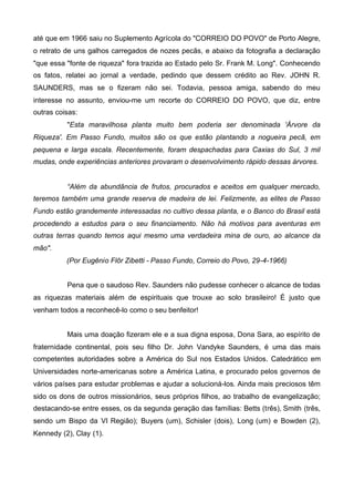 até que em 1966 saiu no Suplemento Agrícola do "CORREIO DO POVO" de Porto Alegre,
o retrato de uns galhos carregados de nozes pecãs, e abaixo da fotografia a declaração
"que essa "fonte de riqueza" fora trazida ao Estado pelo Sr. Frank M. Long". Conhecendo
os fatos, relatei ao jornal a verdade, pedindo que dessem crédito ao Rev. JOHN R.
SAUNDERS, mas se o fizeram não sei. Todavia, pessoa amiga, sabendo do meu
interesse no assunto, enviou-me um recorte do CORREIO DO POVO, que diz, entre
outras coisas:
"Esta maravilhosa planta muito bem poderia ser denominada 'Árvore da
Riqueza'. Em Passo Fundo, muitos são os que estão plantando a nogueira pecã, em
pequena e larga escala. Recentemente, foram despachadas para Caxias do Sul, 3 mil
mudas, onde experiências anteriores provaram o desenvolvimento rápido dessas árvores.
“Além da abundância de frutos, procurados e aceitos em qualquer mercado,
teremos também uma grande reserva de madeira de lei. Felizmente, as elites de Passo
Fundo estão grandemente interessadas no cultivo dessa planta, e o Banco do Brasil está
procedendo a estudos para o seu financiamento. Não há motivos para aventuras em
outras terras quando temos aqui mesmo uma verdadeira mina de ouro, ao alcance da
mão".
(Por Eugênio Flôr Zibetti - Passo Fundo, Correio do Povo, 29-4-1966)
Pena que o saudoso Rev. Saunders não pudesse conhecer o alcance de todas
as riquezas materiais além de espirituais que trouxe ao solo brasileiro! É justo que
venham todos a reconhecê-lo como o seu benfeitor!
Mais uma doação fizeram ele e a sua digna esposa, Dona Sara, ao espírito de
fraternidade continental, pois seu filho Dr. John Vandyke Saunders, é uma das mais
competentes autoridades sobre a América do Sul nos Estados Unidos. Catedrático em
Universidades norte-americanas sobre a América Latina, e procurado pelos governos de
vários países para estudar problemas e ajudar a solucioná-los. Ainda mais preciosos têm
sido os dons de outros missionários, seus próprios filhos, ao trabalho de evangelização;
destacando-se entre esses, os da segunda geração das famílias: Betts (três), Smith (três,
sendo um Bispo da VI Região); Buyers (um), Schisler (dois), Long (um) e Bowden (2),
Kennedy (2), Clay (1).

 