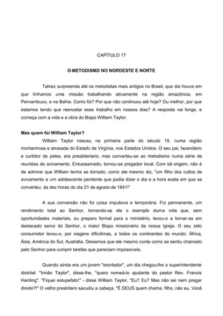 CAPÍTULO 17
O METODISMO NO NORDESTE E NORTE

Talvez surpreenda até os metodistas mais antigos no Brasil, que dia houve em
que tínhamos uma

missão trabalhando ativamente na região amazônica, em

Pernambuco, e na Bahia. Como foi? Por que não continuou até hoje? Ou melhor, por que
estamos tendo que reencetar esse trabalho em nossos dias? A resposta vai longe, e
começa com a vida e a obra do Bispo William Taylor.
Mas quem foi William Taylor?
William Taylor nasceu na primeira parte do século 19, numa região
montanhosa e atrasada do Estado de Virgínia, nos Estados Unidos. O seu pai, fazendeiro
e curtidor de peles, era presbiteriano, mas converteu-se ao metodismo numa série de
reuniões de avivamento. Entusiasmado, tornou-se pregador local. Com tal origem, não é
de admirar que William tenha se tornado, como ele mesmo diz, "um filho dos cultos de
avivamento e um adolescente penitente que podia dizer o dia e a hora exata em que se
converteu: às dez horas do dia 21 de agosto de 1841!”
A sua conversão não foi coisa impulsiva e temporária. Foi permanente, um
rendimento total ao Senhor, tornando-se ele o exemplo duma vida que, sem
oportunidades materiais, ou preparo formal para o ministério, levou-o a tornar-se em
destacado servo do Senhor, o maior Bispo missionário da nossa Igreja. O seu zelo
consumidor levou-o, por viagens dificílimas, a todos os continentes do mundo: África,
Ásia, América do Sul, Austrália. Deixemos que ele mesmo conte como se sentiu chamado
pelo Senhor para cumprir tarefas que pareciam impossíveis.
Quando ainda era um jovem "exortador", um dia chegou-lhe o superintendente
distrital: "Irmão Taylor", disse-lhe, "quero nomeá-lo ajudante do pastor Rev. Francis
Harding". "Fiquei estupefato!" - disse William Taylor, "Eu? Eu? Mas não sei nem pregar
direito?!" O velho presbítero sacudiu a cabeça. "É DEUS quem chama, filho, não eu. Você

 