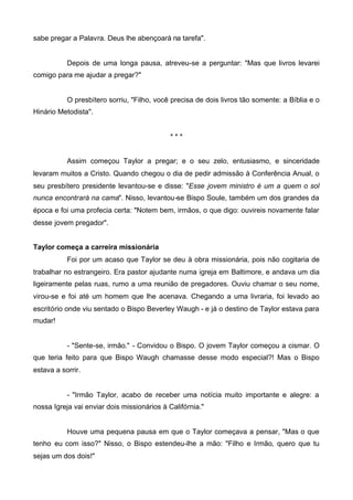 sabe pregar a Palavra. Deus lhe abençoará na tarefa".

Depois de uma longa pausa, atreveu-se a perguntar: "Mas que livros levarei
comigo para me ajudar a pregar?"

O presbítero sorriu, "Filho, você precisa de dois livros tão somente: a Bíblia e o
Hinário Metodista".

***
Assim começou Taylor a pregar; e o seu zelo, entusiasmo, e sinceridade
levaram muitos a Cristo. Quando chegou o dia de pedir admissão à Conferência Anual, o
seu presbítero presidente levantou-se e disse: "Esse jovem ministro é um a quem o sol
nunca encontrará na cama". Nisso, levantou-se Bispo Soule, também um dos grandes da
época e foi uma profecia certa: "Notem bem, irmãos, o que digo: ouvireis novamente falar
desse jovem pregador".
Taylor começa a carreira missionária
Foi por um acaso que Taylor se deu à obra missionária, pois não cogitaria de
trabalhar no estrangeiro. Era pastor ajudante numa igreja em Baltimore, e andava um dia
ligeiramente pelas ruas, rumo a uma reunião de pregadores. Ouviu chamar o seu nome,
virou-se e foi até um homem que lhe acenava. Chegando a uma livraria, foi levado ao
escritório onde viu sentado o Bispo Beverley Waugh - e já o destino de Taylor estava para
mudar!

- "Sente-se, irmão." - Convidou o Bispo. O jovem Taylor começou a cismar. O
que teria feito para que Bispo Waugh chamasse desse modo especial?! Mas o Bispo
estava a sorrir.

- "Irmão Taylor, acabo de receber uma notícia muito importante e alegre: a
nossa Igreja vai enviar dois missionários à Califórnia."

Houve uma pequena pausa em que o Taylor começava a pensar, "Mas o que
tenho eu com isso?" Nisso, o Bispo estendeu-lhe a mão: "Filho e Irmão, quero que tu
sejas um dos dois!"

 