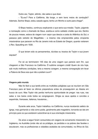 Outra vez, Taylor, atônito, não sabia o que dizer.
- "Eu-eu? Para a Califórnia, tão longe, e sem bons meios de condução?
Ademais, Senhor Bispo, estou casado agora, tenho um filhinho e outro para chegar".

O Bispo hesitou, continuou explicando o que seria sua missão. Taylor, julgando
a nomeação como o chamado de Deus, aceitou-a como soldado cristão que era. Dentro
de poucos meses, estava de viagem num vapor que descia a costa do Atlântico do Sul, e
passava pelo estreito de Magalhães - a mesma rota empreendida pelos cinqüenta
missionários que pararam no Rio de Janeiro indo ao Estado de Oregon, quando visitaram
o Rev. Spaulding em 1839.

O que teriam sido os pensamentos, dúvidas ou receios de Taylor e sua jovem
esposa?

Foi só ao terminarem 145 dias de uma viagem que parecia sem fim, que
chegaram a São Francisco na Califórnia. Ó sublime coragem cristã! Quem de nós hoje,
sob muito melhores condições, teria a mesma coragem, a mesma consagração em levar
a Palavra de Deus aos que não a podiam ouvir?

Viagens pelo mundo
Não foi fácil a sua tarefa entre as multidões poliglotas que se reuniam em São
Francisco para ali fazer os últimos preparativos antes de prosseguirem ao Alaska em
busca de ouro. Mas Taylor não perdia nenhuma oportunidade de pregar: nas ruas, nas
salas e nos bares onde todos se congregavam. Dirigia os seus apelos e convites a
espanhóis, franceses, italianos, havaianos...

Durante sete anos, Taylor trabalhou na Califórnia, nunca recebendo salário da
Igreja, mas ganhando a vida como podia, geralmente pelo magistério, tornando-se isto em
princípio para os que aceitaram subordinar-se à sua orientação missionária.

Os anos a seguir foram consumidos em viagens de avivamento missionário na
Inglaterra, na Austrália (onde não só os pródigos, os perdidos e os pobres das favelas o
escutavam, mas os profissionais e cidadãos acatados da comunidade), na África do Sul,

 