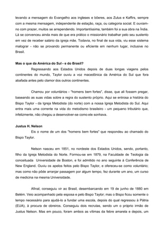 levando a mensagem do Evangelho aos ingleses e bôeres, aos Zulus e Kaffirs, sempre
com a mesma mensagem, independente de estação, raça, ou categoria social. E ouviamno com prazer, muitos se arrependendo. Importantíssima, também foi a sua obra na Índia.
Lá se convenceu ainda mais de que era prático o missionário trabalhar pelo seu sustento
em vez de receber salário da igreja mãe. Todavia, no final de sua vida, viu esse sistema
malograr - não se provando permanente ou eficiente em nenhum lugar, inclusive no
Brasil.
Mas o que da América do Sul - e do Brasil?
Regressando aos Estados Unidos depois de duas longas viagens pelos
continentes do mundo, Taylor ouviu a voz macedônica da América do Sul que fora
abafada antes pelo clamor dos outros continentes.
Chamou por voluntários - "homens bem fortes", disse, que ali fossem pregar,
baseando as suas vidas sobre a regra do sustento próprio. Aqui se entrosa a história do
Bispo Taylor - da Igreja Metodista (do norte) com a nossa Igreja Metodista do Sul. Aqui
entra mais uma corrente na vida do metodismo brasileiro - um pequeno tributário que,
infelizmente, não chegou a desenvolver-se como ele sonhava.
Justus H. Nelson
Eis o nome de um dos "homens bem fortes" que respondeu ao chamado do
Bispo Taylor.
Nelson nasceu em 1851, no nordeste dos Estados Unidos, sendo, portanto,
filho da Igreja Metodista do Norte. Formou-se em 1879, na Faculdade de Teologia da
conceituada Universidade de Boston, e foi admitido no ano seguinte à Conferência de
New England. Ouviu os apelos feitos pelo Bispo Taylor, e ofereceu-se como voluntário;
mas como não pôde arranjar passagem por algum tempo, fez durante um ano, um curso
de medicina na mesma Universidade.
Afinal, conseguiu vir ao Brasil, desembarcando em 19 de junho de 1880 em
Belém. Veio acompanhado pela esposa e pelo Bispo Taylor; mas o Bispo ficou somente o
tempo necessário para ajudá-lo a fundar uma escola, depois do qual regressou à Pátria
(EUA), à procura de obreiros. Conseguiu dois recrutas, sendo um o próprio irmão de
Justus Nelson. Mas em pouco, foram ambos as vítimas da febre amarela e depois, um

 