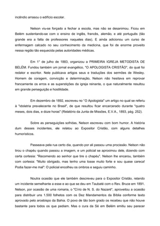 incêndio arrasou o edifício escolar.

Nelson viu-se forçado a fechar a escola, mas não se desanimou. Ficou em
Belém sustentando-se com o ensino de inglês, francês, alemão, e até português (tão
grande era a falta de professores naqueles dias). E ainda adicionou um curso de
enfermagem calcado no seu conhecimento da medicina, que foi de enorme proveito
nessa região tão esquecida pelas autoridades médicas.

Em 1° de julho de 1883, organizou a PRIMEIRA IGREJA METODISTA DE
BELÉM. Fundou também um jornal evangélico, "O APOLOGISTA CRISTÃO", do qual foi
redator e escritor. Nele publicava artigos seus e traduções dos sermões de Wesley.
Homem de coragem, convicção e determinação, Nelson não hesitava em reprovar
francamente os erros e as superstições da igreja reinante, o que naturalmente resultou
em grande perseguição e hostilidade.

Em dezembro de 1892, escreveu no “O Apologista" um artigo no qual se referiu
à "idolatria prevalecente no Brasil", de que resultou ficar encarcerado durante "quatro
meses, dois dias, e doze horas" (Relatório da Junta de Missões, E.V.A., 1893, pág. 252).

Sobre as perseguições sofridas, Nelson escreveu com bom humor. A história
dum desses incidentes, ele relatou ao Expositor Cristão, com alguns detalhes
humorísticos.
Passeava pela rua certo dia, quando por ali passou uma procissão. Nelson não
tirou o chapéu quando passou a imagem, e um policial se aproximou dele, dizendo com
certa cortesia: "Recomendo ao senhor que tire o chapéu". Nelson lhe encarou, também
com cortesia: "Muito obrigado, mas tenho uma tosse muito forte e sou quase careca!
Podia fazer-me mal": O policial encolheu os ombros e seguiu caminho.

Noutra ocasião que ele também descreveu para o Expositor Cristão, relando
um incidente semelhante a esse e ao que se deu em Taubaté com o Rev. Bruce em 1891.
Nelson, por ocasião de uma romaria, o "Círio de N. S. do Nazaré", aproveitou a ocasião
para distribuir uns 1.500 folhetos com os Dez Mandamentos da Bíblia conforme texto
aprovado pelo arcebispo da Bahia. O povo de tão bom grado os recebeu que não houve
bastante para todos os que pediam. Mas o cura da Sé em Belém emitiu seu parecer

 