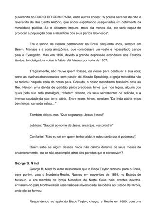 publicando no DIARIO DO GRAN PARA, entre outras coisas: "A polícia deve ter de olho o
reverendo da Rua Santo Antônio, que andou espalhando pasquinadas em detrimento da
moralidade pública. Se o deixarem impune, mais dia menos dia, ele será capaz de
provocar a população com a imundície dos seus partos laboriosos".

Era o sonho de Nelson permanecer no Brasil cinqüenta anos, sempre em
Belém, Manaus e a zona amazônica, que considerava um vasto e necessitado campo
para o Evangelho. Mas em 1896, devido à grande depressão econômica nos Estados
Unidos, foi obrigado a voltar à Pátria. Ali faleceu por volta de 1937.
Tragicamente, não houve quem ficasse, ou viesse para continuar a sua obra;
como as ovelhas abandonadas, sem pastor, da Missão Spaulding, a igreja metodista não
se radicou naquela zona do nosso país. Contudo, o nosso metodismo brasileiro deve ao
Rev. Nelson uma dívida de gratidão pelos preciosos hinos que nos legou, alguns dos
quais pela sua nota nostálgica, refletem decerto, os seus sentimentos de solidão, e a
imensa saudade da sua terra pátria. Entre esses hinos, constam "Da linda pátria estou
bem longe, cansado estou... "

Também deixou-nos: "Que segurança, Jesus é meu!"
Jubiloso: "Saudai ao nome de Jesus, arcanjos, vos prostrai"

Confiante: “Mas eu sei em quem tenho crido, e estou certo que é poderoso".
Quem sabe se algum desses hinos não cantou durante os seus meses de
encarceramento - ou se não os compôs atrás das paredes que o cerceavam?
George B. N ind
George B. Nind foi outro missionário que o Bispo Taylor recrutou para o Brasil,
esse porém, para o Nordeste-Recife. Nasceu em novembro de 1860, no Estado de
Missouri, e era membro da Igreja Metodista do Norte. Seus pais, crentes devotos,
enviaram-no para Northwestem, uma famosa universidade metodista no Estado de Illinois,
onde ele se formou.
Respondendo ao apelo do Bispo Taylor, chegou a Recife em 1880, com uns

 