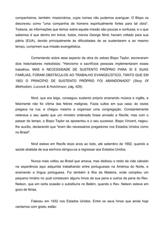 companheiros, também missionários, cujos nomes não pudemos averiguar. O Bispo os
descreveu como "uma companhia de homens espiritualmente fortes para tal obra".
Todavia, as informações que temos sobre aquela missão são poucas e confusas; e o que
sabemos é que dentro em breve, todos, menos George Nind, haviam voltado para sua
pátria (EUA), devido principalmente às dificuldades de se sustentarem e ao mesmo
tempo, cumprirem sua missão evangelística.
Comentando sobre esse aspecto da obra do zeloso Bispo Taylor, escreveram
dois historiadores metodistas: "Heroísmo e sacrifícios pessoais implementaram esses
trabalhos. MAS A NECESSIDADE DE SUSTENTO PRÓPRIO PARA SI E SUAS
FAMÍLIAS, FORAM OBSTÁCULOS AO TRABALHO EVANGELÍSTICO, TANTO QUE EM
1903 O PRINCÍPIO DE SUSTENTO PRÓPRIO FOI ABANDONADO" (Story Of
Methodism, Luccock & Hutchinson, pág. 429).
Nind, que era leigo, conseguiu sustento próprio ensinando música e inglês, e
felizmente não foi vítima das febres malignas. Fazia cultos em sua casa; às vezes
pregava na rua; e chegou mesmo a organizar uma congregação. Constantemente
reiterava o seu apelo que um ministro ordenado fosse enviado a Recife; mas com o
passar do tempo, o Bispo Taylor se aposentou e o seu sucessor, Bispo Vincent, negoulhe auxílio, declarando que "eram tão necessários pregadores nos Estados Unidos como
no Brasil".

Nind esteve em Recife doze anos ao todo, até setembro de 1892, quando a
saúde abalada de sua senhora obrigou-os a regressar aos Estados Unidos.

Nunca mais voltou ao Brasil que amava, mas dedicou o resto da vida calcado
na experiência aqui adquirida trabalhando entre portugueses na América do Norte, e
ensinando a língua portuguesa. Foi também à Ilha da Madeira, onde compilou um
pequeno hinário no qual constavam alguns hinos da sua pena e outros da pena do Rev.
Nelson, que em certa ocasião o substituíra no Belém, quando o Rev. Nelson esteve em
gozo de férias.

Faleceu em 1932 nos Estados Unidos. Entre os seus hinos que ainda hoje
cantamos com gosto, estão:

 