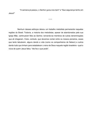 "A semana já passou, o Senhor guiou-nos bem" e "Que segurança tenho em
Jesus!"
***

Nenhum desses esforços deixou um trabalho metodista permanente naquelas
regiões do Brasil. Todavia, a maioria dos metodistas, apesar de abandonados pela sua
Igreja Mãe, continuaram fiéis ao Senhor, tornando-se membros de outras denominações
que ali chegaram. Creio, contudo, que devemos contar entre os nossos pioneiros, esses
que tanto labutaram, alguns dando a vida (como os companheiros de Nelson) e outros
dando tudo que tinham para estabelecer o reino de Deus naquela região brasileira - qual a
viúva de quem Jesus falou: "ela fez o que pode".

 