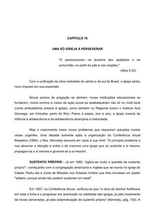 CAPÍTULO 18
UMA SÓ IGREJA A PERSEVERAR

"E perseveravam na doutrina dos apóstolos e na
comunhão, no partir do pão e nas orações."
(Atos 2:42)

Com a unificação da obra metodista do centro e do sul do Brasil, a igreja sentiu
novo impulso em sua expansão.

Novos pontos de pregação se abriram; novas instituições educacionais se
fundaram; novos centros e meios de ação social se estabeleceram não só no nível local
(como ambulatórios anexos à Igreja), como também no Regional (como o Instituto Ana
Gonzaga, em Inhoaíba, perto do Rio). Passo a passo, ano a ano, a Igreja crescia da
infância à adolescência e da adolescência alcançava a maturidade.
Mas o crescimento trazia novos problemas que requeriam soluções muitas
vezes urgentes. Uma década somente após a organização da Conferência Anual
Brasileira (1896), o Rev. Kennedy escrevia em carta à sua irmã: "O principal problema a
nos absorver a atenção é antes o de criarmos uma Igreja que se sustente a si mesma,
propague-se a si mesma e governe-se a si mesma".
SUSTENTO PRÓPRIO - Já em 1885, "agitou-se muito a questão de sustento
próprio" - começando com a congregação americana e inglesa que se reunia na igreja do
Catete. Pediu ela à Junta de Missões nos Estados Unidos que lhes enviasse um pastor
"solteiro, porque ainda não podiam sustentar um casal".

Em 1907, na Conferência Anual, verificou-se que "a obra do Senhor frutificava
em toda a linha e o progresso era acentuado na vitalidade das igrejas, já pelo incremento
de novas conversões, já pela sistematização do sustento próprio" (Kennedy, pág. 130). A

 