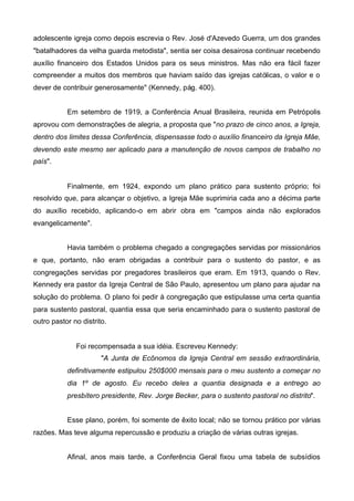 adolescente igreja como depois escrevia o Rev. José d'Azevedo Guerra, um dos grandes
"batalhadores da velha guarda metodista", sentia ser coisa desairosa continuar recebendo
auxílio financeiro dos Estados Unidos para os seus ministros. Mas não era fácil fazer
compreender a muitos dos membros que haviam saído das igrejas católicas, o valor e o
dever de contribuir generosamente" (Kennedy, pág. 400).
Em setembro de 1919, a Conferência Anual Brasileira, reunida em Petrópolis
aprovou com demonstrações de alegria, a proposta que "no prazo de cinco anos, a Igreja,
dentro dos limites dessa Conferência, dispensasse todo o auxílio financeiro da Igreja Mãe,
devendo este mesmo ser aplicado para a manutenção de novos campos de trabalho no
país".

Finalmente, em 1924, expondo um plano prático para sustento próprio; foi
resolvido que, para alcançar o objetivo, a Igreja Mãe suprimiria cada ano a décima parte
do auxílio recebido, aplicando-o em abrir obra em "campos ainda não explorados
evangelicamente".
Havia também o problema chegado a congregações servidas por missionários
e que, portanto, não eram obrigadas a contribuir para o sustento do pastor, e as
congregações servidas por pregadores brasileiros que eram. Em 1913, quando o Rev.
Kennedy era pastor da Igreja Central de São Paulo, apresentou um plano para ajudar na
solução do problema. O plano foi pedir à congregação que estipulasse uma certa quantia
para sustento pastoral, quantia essa que seria encaminhado para o sustento pastoral de
outro pastor no distrito.

Foi recompensada a sua idéia. Escreveu Kennedy:
"A Junta de Ecônomos da Igreja Central em sessão extraordinária,
definitivamente estipulou 250$000 mensais para o meu sustento a começar no
dia 1º de agosto. Eu recebo deles a quantia designada e a entrego ao
presbítero presidente, Rev. Jorge Becker, para o sustento pastoral no distrito".
Esse plano, porém, foi somente de êxito local; não se tornou prático por várias
razões. Mas teve alguma repercussão e produziu a criação de várias outras igrejas.
Afinal, anos mais tarde, a Conferência Geral fixou uma tabela de subsídios

 