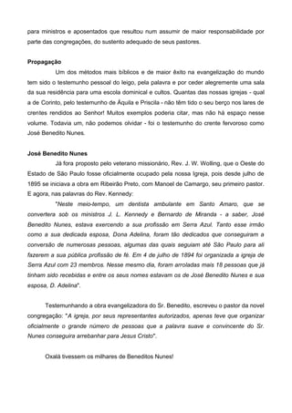 para ministros e aposentados que resultou num assumir de maior responsabilidade por
parte das congregações, do sustento adequado de seus pastores.
Propagação
Um dos métodos mais bíblicos e de maior êxito na evangelização do mundo
tem sido o testemunho pessoal do leigo, pela palavra e por ceder alegremente uma sala
da sua residência para uma escola dominical e cultos. Quantas das nossas igrejas - qual
a de Corinto, pelo testemunho de Áquila e Priscila - não têm tido o seu berço nos lares de
crentes rendidos ao Senhor! Muitos exemplos poderia citar, mas não há espaço nesse
volume. Todavia um, não podemos olvidar - foi o testemunho do crente fervoroso como
José Benedito Nunes.
José Benedito Nunes
Já fora proposto pelo veterano missionário, Rev. J. W. Wolling, que o Oeste do
Estado de São Paulo fosse oficialmente ocupado pela nossa Igreja, pois desde julho de
1895 se iniciava a obra em Ribeirão Preto, com Manoel de Camargo, seu primeiro pastor.
E agora, nas palavras do Rev. Kennedy:
"Neste meio-tempo, um dentista ambulante em Santo Amaro, que se
convertera sob os ministros J. L. Kennedy e Bernardo de Miranda - a saber, José
Benedito Nunes, estava exercendo a sua profissão em Serra Azul. Tanto esse irmão
como a sua dedicada esposa, Dona Adelina, foram tão dedicados que conseguiram a
conversão de numerosas pessoas, algumas das quais seguiam até São Paulo para ali
fazerem a sua pública profissão de fé. Em 4 de julho de 1894 foi organizada a igreja de
Serra Azul com 23 membros. Nesse mesmo dia, foram arroladas mais 18 pessoas que já
tinham sido recebidas e entre os seus nomes estavam os de José Benedito Nunes e sua
esposa, D. Adelina".
Testemunhando a obra evangelizadora do Sr. Benedito, escreveu o pastor da novel
congregação: "A igreja, por seus representantes autorizados, apenas teve que organizar
oficialmente o grande número de pessoas que a palavra suave e convincente do Sr.
Nunes conseguira arrebanhar para Jesus Cristo".

Oxalá tivessem os milhares de Beneditos Nunes!

 