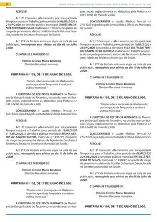 DIÁRIO OFICIAL DO MUNICÍPIO DE GURUPI Nº 0034 - SEXTA- FEIRA, 17 DE JULHO DE 202011
ções legais, especialmente as atribuídas pela Portaria n.º
0361 de 06 de maio de 2.020.
			
CONSIDERANDO o Laudo Médico Pericial n.º
270/2020 expedido pela Junta Médica Oficial do Município
de Gurupi.
RESOLVE:
Art. 1º Prorrogar o Afastamento por Incapacidade
Temporária para o Trabalho, pelo período de 10/07/2.020 a
23/07/2.020, concedido à servidora YULE SUSTRUNK TURI-
BIO CARVALHO DE QUEIROZ, matrícula n.º 494809, ocupan-
te de cargo de provimento efetivo de Técnico em Enferma-
gem, lotada na Secretaria Municipal de Saúde.
Art. 2º Esta Portaria entra em vigor na data de sua
publicação, retroagindo seus efeitos ao dia 10 de julho de
2.020.
CUMPRA-SE E PUBLIQUE-SE.
Patrícia Cristina Muniz Bandeira
Diretora Recursos Humanos
PORTARIA N.º 103, DE 17 DE JULHO DE 2.020.
“Dispõe sobre a concessão de Afastamento
por Incapacidade Temporária à servidora
pública municipal. ”
A DIRETORA DE RECURSOS HUMANOS do Municí-
pio de Gurupi Estado do Tocantins, no uso das suas atribui-
ções legais, especialmente as atribuídas pela Portaria n.º
0361 de 06 de maio de 2.020.
			
CONSIDERANDO o Laudo Médico Pericial n.º
273/2.020 expedido pela Junta Médica Oficial do Município.
RESOLVE:
Art. 1º Conceder Afastamento por Incapacidade
Temporária para o Trabalho, pelo período de 08/07/2.020
a 21/08/2.020, à servidora pública municipal PATRICIA FER-
REIRA DE SOUZA, matrícula n.º 498027, ocupante de cargo
de provimento efetivo de Auxiliar de Serviços Gerais, lotada
na Secretaria Municipal de Saúde.
Art. 2º Esta Portaria entra em vigor na data de sua
publicação, retroagindo seus efeitos ao dia 08 de julho de
2.020.
CUMPRA-SE E PUBLIQUE-SE.
Patrícia Cristina Muniz Bandeira
Diretora Recursos Humanos
PORTARIA N.º 104, DE 17 DE JULHO DE 2.020.
RESOLVE:
Art. 1º Conceder Afastamento por Incapacidade
Temporária para o Trabalho, pelo período de 08/07/2.020 a
21/07/2.020, ao servidor público municipal CHRISTIAN DA-
NIEL FERNANDES SILVA, matrícula n.º 495926, ocupante de
cargo de provimento efetivo de Motorista de Veículos Pesa-
dos, lotado na Secretaria Municipal de Saúde.
Art. 2º Esta Portaria entra em vigor na data de sua
publicação, retroagindo seus efeitos ao dia 08 de julho
2.020.
CUMPRA-SE E PUBLIQUE-SE.
Patrícia Cristina Muniz Bandeira
Diretora Recursos Humanos
PORTARIA N.º 101, DE 17 DE JULHO DE 2.020.
“Dispõe sobre a concessão de Afastamento
por Incapacidade Temporária à servidora
pública municipal. ”
A DIRETORA DE RECURSOS HUMANOS do Municí-
pio de Gurupi Estado do Tocantins, no uso das suas atribui-
ções legais, especialmente as atribuídas pela Portaria n.º
0361 de 06 de maio de 2.020.
			
CONSIDERANDO o Laudo Médico Pericial n.º
269/2.020 expedido pela Junta Médica Oficial do Município.
RESOLVE:
Art. 1º Conceder Afastamento por Incapacidade
Temporária para o Trabalho, pelo período de 11/07/2.020
a 17/07/2.020, à servidora pública municipal BRUNA ABA-
DIA DE ARAUJO SANTOS, matrícula n.º 496729, ocupante
de cargo de provimento efetivo de Agente de Combate à
Endemias, lotada na Secretaria Municipal de Saúde.
Art. 2º Esta Portaria entra em vigor na data de sua
publicação, retroagindo seus efeitos ao dia 11 de julho de
2.020.
CUMPRA-SE E PUBLIQUE-SE.
Patrícia Cristina Muniz Bandeira
Diretora Recursos Humanos
PORTARIA N.º 102, DE 17 DE JULHO DE 2.020.
“Dispõe sobre a prorrogação de Afastamen-
to por Incapacidade Temporária à servidora
pública municipal. ”
A DIRETORA DE RECURSOS HUMANOS do Municí-
pio de Gurupi Estado do Tocantins, no uso das suas atribui-
 