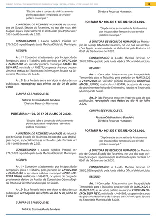 DIÁRIO OFICIAL DO MUNICÍPIO DE GURUPI Nº 0034 - SEXTA - FEIRA, 17 DE JULHO DE 2020 12
Diretora Recursos Humanos
PORTARIA N.º 106, DE 17 DE JULHO DE 2.020.
“Dispõe sobre a concessão de Afastamento
por Incapacidade Temporária ao servidor
público municipal. ”
A DIRETORA DE RECURSOS HUMANOS do Municí-
pio de Gurupi Estado do Tocantins, no uso das suas atribui-
ções legais, especialmente as atribuídas pela Portaria n.º
0361 de 06 de maio de 2.020.
			
CONSIDERANDO o Laudo Médico Pericial n.º
276/2.020 expedido pela Junta Médica Oficial do Município.
RESOLVE:
Art. 1º Conceder Afastamento por Incapacidade
Temporária para o Trabalho, pelo período de 08/07/2.020
a 21/07/2.020, ao servidor público municipal DOURIVAL
MACIEL JUNIOR, matrícula n.º 495194, ocupante de cargo
de provimento efetivo de Enfermeiro, lotado na Secretaria
Municipal de Saúde.
Art. 2º Esta Portaria entra em vigor na data de sua
publicação, retroagindo seus efeitos ao dia 08 de julho
2.020.
CUMPRA-SE E PUBLIQUE-SE.
Patrícia Cristina Muniz Bandeira
Diretora Recursos Humanos
PORTARIA N.º 107, DE 17 DE JULHO DE 2.020.
“Dispõe sobre a concessão de Afastamento
por Incapacidade Temporária ao servidor
público municipal. ”
A DIRETORA DE RECURSOS HUMANOS do Municí-
pio de Gurupi, Estado do Tocantins, no uso das suas atri-
buições legais, especialmente as atribuídas pela Portaria n.º
0361 de 06 de maio de 2.020.
			
CONSIDERANDO o Laudo Médico Pericial n.º
280/2.020 expedido pela Junta Médica Oficial do Município.
RESOLVE:
Art. 1º Conceder Afastamento por Incapacidade
Temporária para o Trabalho, pelo período de 08/07/2.020 a
21/07/2.020, ao servidor público municipal CHRISTIAN PO-
ERCH SILVA NETO, matrícula n.º 494805, ocupante de cargo
de provimento efetivo de Técnico em Enfermagem, lotado
na Secretaria Municipal de Saúde.
“Dispõe sobre a concessão de Afastamento
por Incapacidade Temporária ao servidor
público municipal. ”
A DIRETORA DE RECURSOS HUMANOS do Municí-
pio de Gurupi, Estado do Tocantins, no uso das suas atri-
buições legais, especialmente as atribuídas pela Portaria n.º
0361 de 06 de maio de 2.020.
			
CONSIDERANDO o Laudo Médico Pericial n.º
279/2.020 expedido pela Junta Médica Oficial do Município.
RESOLVE:
Art. 1º Conceder Afastamento por Incapacidade
Temporária para o Trabalho, pelo período de 09/07/2.020
a 22/07/2.020, ao servidor público municipal RAFAEL DA
SILVA PAZ, matrícula n.º 495277, ocupante de cargo de pro-
vimento efetivo de Técnico em Enfermagem, lotado na Se-
cretaria Municipal de Saúde.
Art. 2º Esta Portaria entra em vigor na data de sua
publicação, retroagindo seus efeitos ao dia 09 de julho
2.020.
CUMPRA-SE E PUBLIQUE-SE.
Patrícia Cristina Muniz Bandeira
Diretora Recursos Humanos
PORTARIA N.º 105, DE 17 DE JULHO DE 2.020.
“Dispõe sobre a concessão de Afastamento
por Incapacidade Temporária à servidora
pública municipal. ”
A DIRETORA DE RECURSOS HUMANOS do Municí-
pio de Gurupi Estado do Tocantins, no uso das suas atribui-
ções legais, especialmente as atribuídas pela Portaria n.º
0361 de 06 de maio de 2.020.
			
CONSIDERANDO o Laudo Médico Pericial n.º
271/2.020 expedido pela Junta Médica Oficial do Município.
RESOLVE:
Art. 1º Conceder Afastamento por Incapacidade
Temporária para o Trabalho, pelo período de 22/06/2.020
a 29/06/2.020, à servidora pública municipal VANDA MO-
REIRA FRAGA, matrícula n.º 494821, ocupante de cargo de
provimento efetivo de Auxiliar de Consultório Odontológi-
co, lotada na Secretaria Municipal de Saúde.
Art. 2º Esta Portaria entra em vigor na data de sua
publicação, retroagindo seus efeitos ao dia 22 de junho de
2.020.
CUMPRA-SE E PUBLIQUE-SE.
Patrícia Cristina Muniz Bandeira
 