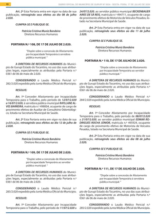 DIÁRIO OFICIAL DO MUNICÍPIO DE GURUPI Nº 0034 - SEXTA- FEIRA, 17 DE JULHO DE 202013
24/07/2.020, ao servidor público municipal BECKENBAUER
AIRES DE SÁ REIS, matrícula n.º 494711, ocupante de cargo
de provimento efetivo de Motorista deVeículos Pesados, lo-
tado na Secretaria Municipal de Saúde.
Art. 2º Esta Portaria entra em vigor na data de sua
publicação, retroagindo seus efeitos ao dia 11 de julho
2.020.
CUMPRA-SE E PUBLIQUE-SE.
Patrícia Cristina Muniz Bandeira
Diretora Recursos Humanos
PORTARIA N.º 110, DE 17 DE JULHO DE 2.020.
“Dispõe sobre a concessão de Afastamento
por Incapacidade Temporária ao servidor
público municipal. ”
A DIRETORA DE RECURSOS HUMANOS do Municí-
pio de Gurupi Estado do Tocantins, no uso das suas atribui-
ções legais, especialmente as atribuídas pela Portaria n.º
0361 de 06 de maio de 2.020.
			
CONSIDERANDO o Laudo Médico Pericial n.º
284/2.020 expedido pela Junta Médica Oficial do Município.
RESOLVE:
Art. 1º Conceder Afastamento por Incapacidade
Temporária para o Trabalho, pelo período de 08/07/2.020
a 21/07/2.020, ao servidor público municipal EDMAR RO-
DRIGUES ROCHA JÚNIOR, matrícula n.º 495924, ocupante
de cargo de provimento efetivo de Motorista de Veículos
Pesados, lotado na Secretaria Municipal de Saúde.
Art. 2º Esta Portaria entra em vigor na data de sua
publicação, retroagindo seus efeitos ao dia 08 de julho
2.020.
CUMPRA-SE E PUBLIQUE-SE.
Patrícia Cristina Muniz Bandeira
Diretora Recursos Humanos
PORTARIA N.º 111, DE 17 DE JULHO DE 2.020.
“Dispõe sobre a concessão de Afastamento
por Incapacidade Temporária à servidora
pública municipal. ”
A DIRETORA DE RECURSOS HUMANOS do Municí-
pio de Gurupi Estado do Tocantins, no uso das suas atribui-
ções legais, especialmente as atribuídas pela Portaria n.º
0361 de 06 de maio de 2.020.
			
CONSIDERANDO o Laudo Médico Pericial n.º
285/2.020 expedido pela Junta Médica Oficial do Município.
Art. 2º Esta Portaria entra em vigor na data de sua
publicação, retroagindo seus efeitos ao dia 08 de julho
2.020.
CUMPRA-SE E PUBLIQUE-SE.
Patrícia Cristina Muniz Bandeira
Diretora Recursos Humanos
PORTARIA N.º 108, DE 17 DE JULHO DE 2.020.
“Dispõe sobre a concessão de Afastamento
por Incapacidade Temporária à servidora
pública municipal. ”
A DIRETORA DE RECURSOS HUMANOS do Municí-
pio de Gurupi Estado do Tocantins, no uso das suas atribui-
ções legais, especialmente as atribuídas pela Portaria n.º
0361 de 06 de maio de 2.020.
			
CONSIDERANDO o Laudo Médico Pericial n.º
282/2.020 expedido pela Junta Médica Oficial do Município.
RESOLVE:
Art. 1º Conceder Afastamento por Incapacidade
Temporária para o Trabalho, pelo período de 12/07/2.020
a 16/07/2.020, à servidora pública municipal RAYLLANE AL-
VES BARREIRA, matrícula n.º 498004, ocupante de cargo de
provimento efetivo de Auxiliar de Consultório Odontológi-
co, lotada na Secretaria Municipal de Saúde.
Art. 2º Esta Portaria entra em vigor na data de sua
publicação, retroagindo seus efeitos ao dia 12 de julho de
2.020.
CUMPRA-SE E PUBLIQUE-SE.
Patrícia Cristina Muniz Bandeira
Diretora Recursos Humanos
PORTARIA N.º 109, DE 17 DE JULHO DE 2.020.
“Dispõe sobre a concessão de Afastamento
por Incapacidade Temporária ao servidor
público municipal. ”
A DIRETORA DE RECURSOS HUMANOS do Municí-
pio de Gurupi Estado do Tocantins, no uso das suas atribui-
ções legais, especialmente as atribuídas pela Portaria n.º
0361 de 06 de maio de 2.020.
			
CONSIDERANDO o Laudo Médico Pericial n.º
283/2.020 expedido pela Junta Médica Oficial do Município.
RESOLVE:
Art. 1º Conceder Afastamento por Incapacidade
Temporária para o Trabalho, pelo período de 11/07/2.020 a
 
