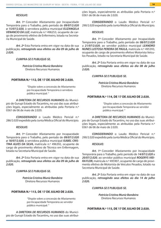 DIÁRIO OFICIAL DO MUNICÍPIO DE GURUPI Nº 0034 - SEXTA - FEIRA, 17 DE JULHO DE 2020 14
ções legais, especialmente as atribuídas pela Portaria n.º
0361 de 06 de maio de 2.020.
			
CONSIDERANDO o Laudo Médico Pericial n.º
290/2.020 expedido pela Junta Médica Oficial do Município.
RESOLVE:
Art. 1º Conceder Afastamento por Incapacidade
Temporária para o Trabalho, pelo período de 08/07/2.020
a 21/07/2.020, ao servidor público municipal LEANDRO
NUNES LUSTOSA PEREIRA DE PAULA, matrícula n.º 495393,
ocupante de cargo de provimento efetivo Motorista Veícu-
los Pesados, lotado na Secretaria Municipal de Saúde.
Art. 2º Esta Portaria entra em vigor na data de sua
publicação, retroagindo seus efeitos ao dia 08 de julho
2.020.
CUMPRA-SE E PUBLIQUE-SE.
Patrícia Cristina Muniz Bandeira
Diretora Recursos Humanos
PORTARIA N.º 114, DE 17 DE JULHO DE 2.020.
“Dispõe sobre a concessão de Afastamento
por Incapacidade Temporária ao servidor
público municipal. ”
A DIRETORA DE RECURSOS HUMANOS do Municí-
pio de Gurupi Estado do Tocantins, no uso das suas atribui-
ções legais, especialmente as atribuídas pela Portaria n.º
0361 de 06 de maio de 2.020.
			
CONSIDERANDO o Laudo Médico Pericial n.º
290/2.020 expedido pela Junta Médica Oficial do Município.
RESOLVE:
Art. 1º Conceder Afastamento por Incapacidade
Temporária para o Trabalho, pelo período de 14/07/2.020 a
20/07/2.020, ao servidor público municipal ROGERYS VIEI-
RA FLOR, matrícula n.º 495907, ocupante de cargo de provi-
mento efetivo de Motorista de Veículos Pesados, lotado na
Secretaria Municipal de Saúde.
Art. 2º Esta Portaria entra em vigor na data de sua
publicação, retroagindo seus efeitos ao dia 14 de julho
2.020.
CUMPRA-SE E PUBLIQUE-SE.
Patrícia Cristina Muniz Bandeira
Diretora Recursos Humanos
PORTARIA N.º 115, DE 17 DE JULHO DE 2.020.
RESOLVE:
Art. 1º Conceder Afastamento por Incapacidade
Temporária para o Trabalho, pelo período de 09/07/2.020
a 15/07/2.020, à servidora pública municipal ELIZANGELA
VENANCIO DA LUZ, matrícula n.º 496253, ocupante de car-
go de provimento efetivo de Enfermeiro, lotada na Secreta-
ria Municipal de Saúde.
Art. 2º Esta Portaria entra em vigor na data de sua
publicação, retroagindo seus efeitos ao dia 09 de julho de
2.020.
CUMPRA-SE E PUBLIQUE-SE.
Patrícia Cristina Muniz Bandeira
Diretora Recursos Humanos
PORTARIA N.º 112, DE 17 DE JULHO DE 2.020.
“Dispõe sobre a concessão de Afastamento
por Incapacidade Temporária à servidora
pública municipal. ”
A DIRETORA DE RECURSOS HUMANOS do Municí-
pio de Gurupi Estado do Tocantins, no uso das suas atribui-
ções legais, especialmente as atribuídas pela Portaria n.º
0361 de 06 de maio de 2.020.
			
CONSIDERANDO o Laudo Médico Pericial n.º
286/2.020 expedido pela Junta Médica Oficial do Município.
RESOLVE:
Art. 1º Conceder Afastamento por Incapacidade
Temporária para o Trabalho, pelo período de 09/07/2.020
a 18/07/2.020, à servidora pública municipal ISABEL CRIS-
TINA ALVES DA SILVA, matrícula n.º 496392, ocupante de
cargo de provimento efetivo de Técnico em Enfermagem,
lotada na Secretaria Municipal de Saúde.
Art. 2º Esta Portaria entra em vigor na data de sua
publicação, retroagindo seus efeitos ao dia 09 de julho de
2.020.
CUMPRA-SE E PUBLIQUE-SE.
Patrícia Cristina Muniz Bandeira
Diretora Recursos Humanos
PORTARIA N.º 113, DE 17 DE JULHO DE 2.020.
“Dispõe sobre a concessão de Afastamento
por Incapacidade Temporária ao servidor
público municipal. ”
A DIRETORA DE RECURSOS HUMANOS do Municí-
pio de Gurupi Estado do Tocantins, no uso das suas atribui-
 