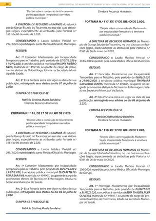 DIÁRIO OFICIAL DO MUNICÍPIO DE GURUPI Nº 0034 - SEXTA- FEIRA, 17 DE JULHO DE 202015
Diretora Recursos Humanos
PORTARIA N.º 117, DE 17 DE JULHO DE 2.020.
“Dispõe sobre a concessão de Afastamento
por Incapacidade Temporária à servidora
pública municipal. ”
A DIRETORA DE RECURSOS HUMANOS do Municí-
pio de Gurupi Estado do Tocantins, no uso das suas atribui-
ções legais, especialmente as atribuídas pela Portaria n.º
0361 de 06 de maio de 2.020.
			
CONSIDERANDO o Laudo Médico Pericial n.º
294/2.020 expedido pela Junta Médica Oficial do Município.
RESOLVE:
Art. 1º Conceder Afastamento por Incapacidade
Temporária para o Trabalho, pelo período de 08/06/2.020
a 21/06/2.020, à servidora pública municipal THAYNARA
CARVALHO CUNHA, matrícula n.º 495865, ocupante de car-
go de provimento efetivo deTécnico em Enfermagem, lota-
da na Secretaria Municipal de Saúde.
Art. 2º Esta Portaria entra em vigor na data de sua
publicação, retroagindo seus efeitos ao dia 08 de junho de
2.020.
CUMPRA-SE E PUBLIQUE-SE.
Patrícia Cristina Muniz Bandeira
Diretora Recursos Humanos
PORTARIA N.º 118, DE 17 DE JULHO DE 2.020.
“Dispõe sobre a prorrogação de Afastamen-
to por Incapacidade Temporária à servidora
pública municipal. ”
A DIRETORA DE RECURSOS HUMANOS do Municí-
pio de Gurupi Estado do Tocantins, no uso das suas atribui-
ções legais, especialmente as atribuídas pela Portaria n.º
0361 de 06 de maio de 2.020.
			
CONSIDERANDO o Laudo Médico Pericial n.º
296/2020 expedido pela Junta Médica Oficial do Município
de Gurupi.
RESOLVE:
Art. 1º Prorrogar Afastamento por Incapacidade
Temporária para o Trabalho, pelo período de 02/07/2.020
a 31/07/2.020, concedido à servidora NADIA THALITA SILVA
OLIVEIRA, matrícula n.º 496917, ocupante de cargo de pro-
vimento efetivo de Enfermeiro, lotada na Secretaria Munici-
pal de Saúde.
“Dispõe sobre a concessão de Afastamento
por Incapacidade Temporária à servidora
pública municipal. ”
A DIRETORA DE RECURSOS HUMANOS do Municí-
pio de Gurupi Estado do Tocantins, no uso das suas atribui-
ções legais, especialmente as atribuídas pela Portaria n.º
0361 de 06 de maio de 2.020.
			
CONSIDERANDO o Laudo Médico Pericial n.º
292/2.020 expedido pela Junta Médica Oficial do Município.
RESOLVE:
Art. 1º Conceder Afastamento por Incapacidade
Temporária para o Trabalho, pelo período de 07/07/2.020 a
11/07/2.020, à servidora pública municipal HALINY RIBEIRO
SILVA, matrícula n.º 495198, ocupante de cargo de provi-
mento efetivo de Odontólogo, lotada na Secretaria Muni-
cipal de Saúde.
Art. 2º Esta Portaria entra em vigor na data de sua
publicação, retroagindo seus efeitos ao dia 07 de julho de
2.020.
CUMPRA-SE E PUBLIQUE-SE.
Patrícia Cristina Muniz Bandeira
Diretora Recursos Humanos
PORTARIA N.º 116, DE 17 DE JULHO DE 2.020.
“Dispõe sobre a concessão de Afastamento
por Incapacidade Temporária à servidora
pública municipal. ”
A DIRETORA DE RECURSOS HUMANOS do Municí-
pio de Gurupi Estado do Tocantins, no uso das suas atribui-
ções legais, especialmente as atribuídas pela Portaria n.º
0361 de 06 de maio de 2.020.
			
CONSIDERANDO o Laudo Médico Pericial n.º
293/2.020 expedido pela Junta Médica Oficial do Município.
RESOLVE:
Art. 1º Conceder Afastamento por Incapacidade
Temporária para o Trabalho, pelo período de 06/07/2.020 a
19/07/2.020, à servidora pública municipal ELIZABETH PE-
REIRASARAIVA,matrícula n.º 494907, ocupante de cargo de
provimento efetivo de Técnico em Enfermagem, lotada na
Secretaria Municipal de Saúde.
Art. 2º Esta Portaria entra em vigor na data de sua
publicação, retroagindo seus efeitos ao dia 06 de julho de
2.020.
CUMPRA-SE E PUBLIQUE-SE.
Patrícia Cristina Muniz Bandeira
 