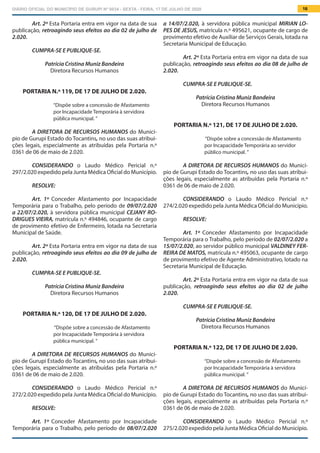 DIÁRIO OFICIAL DO MUNICÍPIO DE GURUPI Nº 0034 - SEXTA - FEIRA, 17 DE JULHO DE 2020 16
a 14/07/2.020, à servidora pública municipal MIRIAN LO-
PES DE JESUS, matrícula n.º 495621, ocupante de cargo de
provimento efetivo de Auxiliar de Serviços Gerais, lotada na
Secretaria Municipal de Educação.
Art. 2º Esta Portaria entra em vigor na data de sua
publicação, retroagindo seus efeitos ao dia 08 de julho de
2.020.
CUMPRA-SE E PUBLIQUE-SE.
Patrícia Cristina Muniz Bandeira
Diretora Recursos Humanos
PORTARIA N.º 121, DE 17 DE JULHO DE 2.020.
“Dispõe sobre a concessão de Afastamento
por Incapacidade Temporária ao servidor
público municipal. ”
A DIRETORA DE RECURSOS HUMANOS do Municí-
pio de Gurupi Estado do Tocantins, no uso das suas atribui-
ções legais, especialmente as atribuídas pela Portaria n.º
0361 de 06 de maio de 2.020.
			
CONSIDERANDO o Laudo Médico Pericial n.º
274/2.020 expedido pela Junta Médica Oficial do Município.
RESOLVE:
Art. 1º Conceder Afastamento por Incapacidade
Temporária para o Trabalho, pelo período de 02/07/2.020 a
15/07/2.020, ao servidor público municipal VALDINEY FER-
REIRA DE MATOS, matrícula n.º 495063, ocupante de cargo
de provimento efetivo de Agente Administrativo, lotado na
Secretaria Municipal de Educação.
Art. 2º Esta Portaria entra em vigor na data de sua
publicação, retroagindo seus efeitos ao dia 02 de julho
2.020.
CUMPRA-SE E PUBLIQUE-SE.
Patrícia Cristina Muniz Bandeira
Diretora Recursos Humanos
PORTARIA N.º 122, DE 17 DE JULHO DE 2.020.
“Dispõe sobre a concessão de Afastamento
por Incapacidade Temporária à servidora
pública municipal. ”
A DIRETORA DE RECURSOS HUMANOS do Municí-
pio de Gurupi Estado do Tocantins, no uso das suas atribui-
ções legais, especialmente as atribuídas pela Portaria n.º
0361 de 06 de maio de 2.020.
			
CONSIDERANDO o Laudo Médico Pericial n.º
275/2.020 expedido pela Junta Médica Oficial do Município.
Art. 2º Esta Portaria entra em vigor na data de sua
publicação, retroagindo seus efeitos ao dia 02 de julho de
2.020.
CUMPRA-SE E PUBLIQUE-SE.
Patrícia Cristina Muniz Bandeira
Diretora Recursos Humanos
PORTARIA N.º 119, DE 17 DE JULHO DE 2.020.
“Dispõe sobre a concessão de Afastamento
por Incapacidade Temporária à servidora
pública municipal. ”
A DIRETORA DE RECURSOS HUMANOS do Municí-
pio de Gurupi Estado do Tocantins, no uso das suas atribui-
ções legais, especialmente as atribuídas pela Portaria n.º
0361 de 06 de maio de 2.020.
			
CONSIDERANDO o Laudo Médico Pericial n.º
297/2.020 expedido pela Junta Médica Oficial do Município.
RESOLVE:
Art. 1º Conceder Afastamento por Incapacidade
Temporária para o Trabalho, pelo período de 09/07/2.020
a 22/07/2.020, à servidora pública municipal CEJANY RO-
DRIGUES VIEIRA, matrícula n.º 494846, ocupante de cargo
de provimento efetivo de Enfermeiro, lotada na Secretaria
Municipal de Saúde.
Art. 2º Esta Portaria entra em vigor na data de sua
publicação, retroagindo seus efeitos ao dia 09 de julho de
2.020.
CUMPRA-SE E PUBLIQUE-SE.
Patrícia Cristina Muniz Bandeira
Diretora Recursos Humanos
PORTARIA N.º 120, DE 17 DE JULHO DE 2.020.
“Dispõe sobre a concessão de Afastamento
por Incapacidade Temporária à servidora
pública municipal. ”
A DIRETORA DE RECURSOS HUMANOS do Municí-
pio de Gurupi Estado do Tocantins, no uso das suas atribui-
ções legais, especialmente as atribuídas pela Portaria n.º
0361 de 06 de maio de 2.020.
			
CONSIDERANDO o Laudo Médico Pericial n.º
272/2.020 expedido pela Junta Médica Oficial do Município.
RESOLVE:
Art. 1º Conceder Afastamento por Incapacidade
Temporária para o Trabalho, pelo período de 08/07/2.020
 