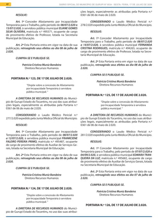 DIÁRIO OFICIAL DO MUNICÍPIO DE GURUPI Nº 0034 - SEXTA- FEIRA, 17 DE JULHO DE 202017
ções legais, especialmente as atribuídas pela Portaria n.º
0361 de 06 de maio de 2.020.
			
CONSIDERANDO o Laudo Médico Pericial n.º
278/2.020 expedido pela Junta Médica Oficial do Município.
RESOLVE:
Art. 1º Conceder Afastamento por Incapacidade
Temporária para o Trabalho, pelo período de 08/07/2.020
a 14/07/2.020, à servidora pública municipal FERNANDA
CRISTINA RODRIGUES, matrícula n.º 494265, ocupante de
cargo de provimento efetivo de Professor, lotada na Secre-
taria Municipal de Educação.
Art. 2º Esta Portaria entra em vigor na data de sua
publicação, retroagindo seus efeitos ao dia 08 de julho de
2.020.
CUMPRA-SE E PUBLIQUE-SE.
Patrícia Cristina Muniz Bandeira
Diretora Recursos Humanos
PORTARIA N.º 125, DE 17 DE JULHO DE 2.020.
“Dispõe sobre a concessão de Afastamento
por Incapacidade Temporária à servidora
pública municipal. ”
A DIRETORA DE RECURSOS HUMANOS do Municí-
pio de Gurupi Estado do Tocantins, no uso das suas atribui-
ções legais, especialmente as atribuídas pela Portaria n.º
0361 de 06 de maio de 2.020.
			
CONSIDERANDO o Laudo Médico Pericial n.º
281/2.020 expedido pela Junta Médica Oficial do Município.
RESOLVE:
Art. 1º Conceder Afastamento por Incapacidade
Temporária para o Trabalho, pelo período de 07/07/2.020 a
04/09/2.020, à servidora pública municipal EDMARA TRAN-
QUEIRA DA LUZ, matrícula n.º 495682, ocupante de cargo
de provimento efetivo de Auxiliar de Serviços Gerais, lotada
na Secretaria Municipal de Educação.
Art. 2º Esta Portaria entra em vigor na data de sua
publicação, retroagindo seus efeitos ao dia 07 de julho de
2.020.
CUMPRA-SE E PUBLIQUE-SE.
Patrícia Cristina Muniz Bandeira
Diretora Recursos Humanos
PORTARIA N.º 126, DE 17 DE JULHO DE 2.020.
RESOLVE:
Art. 1º Conceder Afastamento por Incapacidade
Temporária para o Trabalho, pelo período de 08/07/2.020 a
15/07/2.020, à servidora pública municipal ELIANE GOMES
SILVA OLIVEIRA, matrícula n.º 495571, ocupante de cargo
de provimento efetivo de Professor, lotada na Secretaria
Municipal de Educação.
Art. 2º Esta Portaria entra em vigor na data de sua
publicação, retroagindo seus efeitos ao dia 08 de julho de
2.020.
CUMPRA-SE E PUBLIQUE-SE.
Patrícia Cristina Muniz Bandeira
Diretora Recursos Humanos
PORTARIA N.º 123, DE 17 DE JULHO DE 2.020.
“Dispõe sobre a concessão de Afastamento
por Incapacidade Temporária à servidora
pública municipal. ”
A DIRETORA DE RECURSOS HUMANOS do Municí-
pio de Gurupi Estado do Tocantins, no uso das suas atribui-
ções legais, especialmente as atribuídas pela Portaria n.º
0361 de 06 de maio de 2.020.
			
CONSIDERANDO o Laudo Médico Pericial n.º
277/2.020 expedido pela Junta Médica Oficial do Município.
RESOLVE:
Art. 1º Conceder Afastamento por Incapacidade
Temporária para o Trabalho, pelo período de 08/07/2.020
a 12/07/2.020, à servidora pública municipal FRANKCIENE
FALEIRO PEREIRA PRIMO, matrícula n.º 495487, ocupante
de cargo de provimento efetivo de Auxiliar de Serviços Ge-
rais, lotada na Secretaria Municipal de Educação.
Art. 2º Esta Portaria entra em vigor na data de sua
publicação, retroagindo seus efeitos ao dia 08 de julho de
2.020.
CUMPRA-SE E PUBLIQUE-SE.
Patrícia Cristina Muniz Bandeira
Diretora Recursos Humanos
PORTARIA N.º 124, DE 17 DE JULHO DE 2.020.
“Dispõe sobre a concessão de Afastamento
por Incapacidade Temporária à servidora
pública municipal. ”
A DIRETORA DE RECURSOS HUMANOS do Municí-
pio de Gurupi Estado do Tocantins, no uso das suas atribui-
 