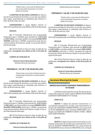 DIÁRIO OFICIAL DO MUNICÍPIO DE GURUPI Nº 0034 - SEXTA - FEIRA, 17 DE JULHO DE 2020 18
Diretora Recursos Humanos
PORTARIA N.º 128, DE 17 DE JULHO DE 2.020.
“Dispõe sobre a concessão de Afastamento
por Incapacidade Temporária à servidora
pública municipal. ”
A DIRETORA DE RECURSOS HUMANOS do Municí-
pio de Gurupi Estado do Tocantins, no uso das suas atribui-
ções legais, especialmente as atribuídas pela Portaria n.º
0361 de 06 de maio de 2.020.
			
CONSIDERANDO o Laudo Médico Pericial n.º
287/2.020 expedido pela Junta Médica Oficial do Município.
RESOLVE:
Art. 1º Conceder Afastamento por Incapacidade
Temporária para o Trabalho, pelo período de 08/07/2.020
a 14/07/2.020, à servidora pública municipal SARA CARVA-
LHO PEREIRA, matrícula n.º 124231, ocupante de cargo de
provimento efetivo de Professor, lotada na Secretaria Muni-
cipal de Educação.
Art. 2º Esta Portaria entra em vigor na data de sua
publicação, retroagindo seus efeitos ao dia 08 de julho de
2.020.
CUMPRA-SE E PUBLIQUE-SE.
Patrícia Cristina Muniz Bandeira
Diretora Recursos Humanos
ERRATA DO EXTRATO CONTRATO TEMPORÁRIO Nº
0119/2020
A Prefeitura Municipal de Gurupi-TO através da Se-
cretaria Municipal de Saúde publica ERRATA DO EXTRATO
CONTRATO TEMPORÁRIO Nº 0119/2020.
ONDE SE LÊ:
OBJETO: O objeto do presente instrumento é a
contratação temporária de servidor, para desempenhar as
funções de ASSISTENTE ADMINISTRATIVO, com carga horá-
ria de 40 (QUARENTA) horas semanais HABILITADO, com a
lotação nas AÇÕES DE COMBATE À COVID-19 (MAC - MÉDIA
ALTA COMPLEXIDADE).
LEIA-SE:
OBJETO: O objeto do presente instrumento é a con-
tratação temporária de servidor, para desempenhar as fun-
ções de AUXILIAR ADMINISTRATIVO, com carga horária de
40 (QUARENTA) horas semanais HABILITADO, com a lotação
“Dispõe sobre a concessão de Afastamento
por Incapacidade Temporária à servidora
pública municipal. ”
A DIRETORA DE RECURSOS HUMANOS do Municí-
pio de Gurupi Estado do Tocantins, no uso das suas atribui-
ções legais, especialmente as atribuídas pela Portaria n.º
0361 de 06 de maio de 2.020.
			
CONSIDERANDO o Laudo Médico Pericial n.º
288/2.020 expedido pela Junta Médica Oficial do Município.
RESOLVE:
Art. 1º Conceder Afastamento por Incapacidade
Temporária para o Trabalho, pelo período de 12/07/2.020
a 18/07/2.020, à servidora pública municipal ELIANE PINTO
TEIXEIRA, matrícula n.º 494087, ocupante de cargo de pro-
vimento efetivo de Professor, lotada na Secretaria Munici-
pal de Educação.
Art. 2º Esta Portaria entra em vigor na data de sua
publicação, retroagindo seus efeitos ao dia 12 de julho de
2.020.
CUMPRA-SE E PUBLIQUE-SE.
Patrícia Cristina Muniz Bandeira
Diretora Recursos Humanos
PORTARIA N.º 127, DE 17 DE JULHO DE 2.020.
“Dispõe sobre a concessão de Afastamento por
Incapacidade Temporária à servidora pública
municipal. ”
A DIRETORA DE RECURSOS HUMANOS do Municí-
pio de Gurupi Estado do Tocantins, no uso das suas atribui-
ções legais, especialmente as atribuídas pela Portaria n.º
0361 de 06 de maio de 2.020.
			
CONSIDERANDO o Laudo Médico Pericial n.º
289/2.020 expedido pela Junta Médica Oficial do Município.
RESOLVE:
Art. 1º Conceder Afastamento por Incapacidade
Temporária para o Trabalho, pelo período de 13/07/2.020 a
11/08/2.020, à servidora pública municipal DEBORA CRISTI-
NA AIRES VITOR GLORIA, matrícula n.º 499061, ocupante de
cargo de provimento efetivo de Professor, lotada na Secre-
taria Municipal de Educação.
Art. 2º Esta Portaria entra em vigor na data de sua
publicação, retroagindo seus efeitos ao dia 13 de julho de
2.020.
CUMPRA-SE E PUBLIQUE-SE.
Patrícia Cristina Muniz Bandeira
Secretaria Municipal de Saúde
 