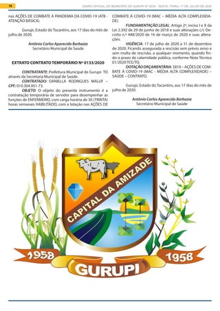 DIÁRIO OFICIAL DO MUNICÍPIO DE GURUPI Nº 0034 - SEXTA- FEIRA, 17 DE JULHO DE 202019
COMBATE À COVID-19 (MAC – MÉDIA ALTA COMPLEXIDA-
DE).
FUNDAMENTAÇÃO LEGAL: Artigo 2º, inciso I e X da
Lei 2.392 de 29 de junho de 2018 e suas alterações c/c De-
creto n.º 448/2020 de 16 de março de 2020 e suas altera-
ções.
VIGÊNCIA: 17 de julho de 2020 a 31 de dezembro
de 2020. Ficando assegurada a rescisão sem prévio aviso e
sem multa de rescisão, a qualquer momento, quando fin-
do o prazo de calamidade pública, conforme Nota Técnica
01/2020 TCE/TO.
DOTAÇÃOORÇAMENTÁRIA: 5810 – AÇÕES DE COM-
BATE À COVID-19 (MAC - MÉDIA ALTA COMPLEXIDADE) –
SAÚDE – CONTRATO.
Gurupi, Estado do Tocantins, aos 17 dias do mês de
julho de 2020.
Antônio Carlos Aparecido Barbazia
Secretário Municipal de Saúde
nas AÇÕES DE COMBATE À PANDEMIA DA COVID-19 (ATB -
ATENÇÃO BÁSICA).
Gurupi, Estado do Tocantins, aos 17 dias do mês de
julho de 2020.
Antônio Carlos Aparecido Barbazia
Secretário Municipal de Saúde
EXTRATO CONTRATO TEMPORÁRIO Nº 0133/2020
CONTRATANTE: Prefeitura Municipal de Gurupi- TO
através da Secretaria Municipal de Saúde.
CONTRATADO: DANIELLA RODRIGUES MALUF –
CPF: 010.304.951-73.
OBJETO: O objeto do presente instrumento é a
contratação temporária de servidor para desempenhar as
funções de ENFERMEIRO, com carga horária de 30 (TRINTA)
horas semanais HABILITADO, com a lotação nas AÇÕES DE
 