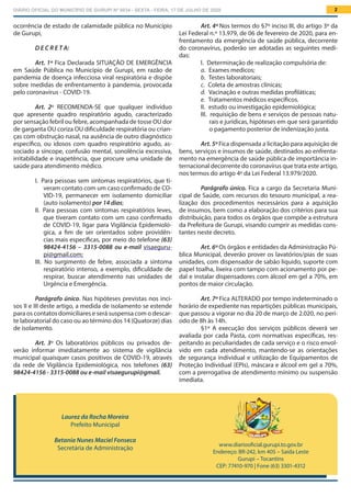 DIÁRIO OFICIAL DO MUNICÍPIO DE GURUPI Nº 0034 - SEXTA - FEIRA, 17 DE JULHO DE 2020 2
Laurez da Rocha Moreira
Prefeito Municipal
Betania Nunes Maciel Fonseca
Secretária de Administração
www.diariooficial.gurupi.to.gov.br
Endereço: BR-242, km 405 – Saída Leste
Gurupi – Tocantins
CEP: 77410-970 | Fone (63) 3301-4312
Art. 4º Nos termos do §7º inciso III, do artigo 3º da
Lei Federal n.º 13.979, de 06 de fevereiro de 2020, para en-
frentamento da emergência de saúde pública, decorrente
do coronavírus, poderão ser adotadas as seguintes medi-
das:
I.  Determinação de realização compulsória de:
a.  Exames medicos;
b.  Testes laboratoriais;
c.  Coleta de amostras clínicas;
d.  Vacinação e outras medidas profiláticas;
e.  Tratamentos médicos específicos.
II.  estudo ou investigação epidemiológica;
III.  requisição de bens e serviços de pessoas natu-
rais e jurídicas, hipóteses em que será garantido
o pagamento posterior de indenização justa.
Art. 5º Fica dispensada a licitação para aquisição de
bens, serviços e insumos de saúde, destinados ao enfrenta-
mento na emergência de saúde pública de importância in-
ternacional decorrente do coronavírus que trata este artigo,
nos termos do artigo 4º da Lei Federal 13.979/2020.
Parágrafo único. Fica a cargo da Secretaria Muni-
cipal de Saúde, com recursos do tesouro municipal, a rea-
lização dos procedimentos necessários para a aquisição
de insumos, bem como a elaboração dos critérios para sua
distribuição, para todos os órgãos que compõe a estrutura
da Prefeitura de Gurupi, visando cumprir as medidas cons-
tantes neste decreto.
Art. 6º Os órgãos e entidades da Administração Pú-
blica Municipal, deverão prover os lavatórios/pias de suas
unidades, com dispensador de sabão líquido, suporte com
papel toalha, lixeira com tampo com acionamento por pe-
dal e instalar dispensadores com álcool em gel a 70%, em
pontos de maior circulação.
Art. 7º Fica ALTERADO por tempo indeterminado o
horário de expediente nas repartições públicas municipais,
que passou a vigorar no dia 20 de março de 2.020, no perí-
odo de 8h às 14h.
§1º A execução dos serviços públicos deverá ser
avaliada por cada Pasta, com normativas específicas, res-
peitando as peculiaridades de cada serviço e o risco envol-
vido em cada atendimento, mantendo-se as orientações
de segurança individual e utilização de Equipamentos de
Proteção Individual (EPIs), máscara e álcool em gel a 70%,
com a prerrogativa de atendimento mínimo ou suspensão
imediata.
ocorrência de estado de calamidade pública no Município
de Gurupi,
D E C R E T A:
Art. 1º Fica Declarada SITUAÇÃO DE EMERGÊNCIA
em Saúde Pública no Município de Gurupi, em razão de
pandemia de doença infecciosa viral respiratória e dispõe
sobre medidas de enfrentamento à pandemia, provocada
pelo coronavírus - COVID-19.
Art. 2º RECOMENDA-SE que qualquer indivíduo
que apresente quadro respiratório agudo, caracterizado
por sensação febril ou febre, acompanhada de tosse OU dor
de garganta OU coriza OU dificuldade respiratória ou crian-
ças com obstrução nasal, na ausência de outro diagnóstico
específico, ou idosos com quadro respiratório agudo, as-
sociado a síncope, confusão mental, sonolência excessiva,
irritabilidade e inapetência, que procure uma unidade de
saúde para atendimento médico.
I.  Para pessoas sem sintomas respiratórios, que ti-
veram contato com um caso confirmado de CO-
VID-19, permanecer em isolamento domiciliar
(auto isolamento) por 14 dias;
II.  Para pessoas com sintomas respiratórios leves,
que tiveram contato com um caso confirmado
de COVID-19, ligar para Vigilância Epidemioló-
gica, a fim de ser orientados sobre providên-
cias mais específicas, por meio do telefone (63)
98424-4156 – 3315-0088 ou e-mail visaeguru-
pi@gmail.com;
III.  No surgimento de febre, associada a sintoma
respiratório intenso, a exemplo, dificuldade de
respirar, buscar atendimento nas unidades de
Urgência e Emergência.
Parágrafo único. Nas hipóteses previstas nos inci-
sos II e III deste artigo, a medida de isolamento se estende
para os contatos domiciliares e será suspensa com o descar-
te laboratorial do caso ou ao término dos 14 (Quatorze) dias
de isolamento.
Art. 3º Os laboratórios públicos ou privados de-
verão informar imediatamente ao sistema de vigilância
municipal quaisquer casos positivos de COVID-19, através
da rede de Vigilância Epidemiológica, nos telefones (63)
98424-4156 - 3315-0088 ou e-mail visaegurupi@gmail.
 