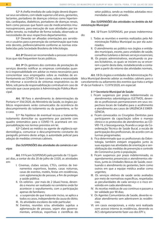 DIÁRIO OFICIAL DO MUNICÍPIO DE GURUPI Nº 0034 - SEXTA- FEIRA, 17 DE JULHO DE 20203
setor público, sendo as medidas adotadas reco-
mendadas ao setor privado.
Das SUSPENSÕES das atividades no âmbito da Ad-
ministração Municipal
Art. 12 Ficam SUSPENSAS, por prazo indetermina-
do:
I.  Todas as reuniões e eventos realizados pela Ad-
ministração Pública Municipal ou por ela auto-
rizados;
II.  O atendimento ao público nos órgãos e entida-
des municipais, exceto, para unidades de saúde,
conselhos tutelares e demais serviços essenciais;
III.  Os prazos administrativos, excetuando os pra-
zos licitatórios, os quais se iniciem ou se encer-
rem a partir desta data, restabelecendo a conta-
gem a partir do retorno das atividades normais,
Art. 13 Os órgãos e entidades da Administração Pú-
blica Municipal deverão adotar as medidas cabíveis para o
cancelamento ou adiamento dos eventos que trata o artigo
4º da Lei Federal n. 13.979/2020, em especial:
§ 1º Secretaria Municipal de Saúde:
I.  Ficam suspensos por prazo indeterminado os
atendimentos odontológicos ELETIVOS, deven-
do os profissionais permanecerem em seus res-
pectivos locais de trabalho para o acolhimento
e atendimento aos casos de URGÊNCIA E EMER-
GÊNCIA;
a.  Ficam convocados os Cirurgiões Dentistas para
participarem da capacitação sobre o manejo
clínico e os protocolos de atendimentos ao CO-
VID-19, e biossegurança, ficando a cargo da Co-
ordenação Técnica de Saúde Bucal, a escala de
participação dos profissionais, de acordo com as
turmas programadas;
b.  Fica determinado que os profissionais da Odon-
tologia, também estejam engajados junto às
suas equipes nas atividades de orientação e sen-
sibilização das medidas de prevenção e controle
do Coronavírus junto à população.
II.  Ficam suspensos por prazo indeterminado, os
agendamentos presenciais e atendimentos ele-
tivos, junto às Unidades Básicas de Saúde, exce-
tuando o atendimento às gestantes, bem como
outros em que a equipe médica avaliar como
urgentes;
III.  Os serviços eletivos de saúde serão avaliados
por meio de normativas específicas, respeitadas
as peculiaridades de cada serviço e o risco en-
volvido em cada atendimento.
IV.  As receitas médicas de uso contínuo e passam a
ter validade por 90 dias;
V.  Os Agentes Comunitários de Saúde, deverão re-
alizar atendimento sem adentrarem às residên-
cias;
VI.  em casos excepcionais, a visita será realizada
com acesso interno às residências, devendo os
ACS obrigatoriamente fazer uso dos EPI´s;
§2º A chefia imediata de cada órgão deverá dispen-
sar seus servidores, com idade superior a 60 anos, gestantes,
lactantes, portadores de doenças crônicas como hiperten-
são, cardiopatas, diabéticos, portadores de doenças renais,
bem como pessoas que fazem uso de medicamentos imu-
nossupressores, para execução de suas atividades por tra-
balho remoto, ou trabalhar de forma isolada, observada as
necessidades de seus respectivos departamentos.
§3º Deverão ser afixadas orientações aos servido-
res e usuários para a prevenção da contaminação que trata
este decreto, preferencialmente conforme as normas esta-
belecidas pela Sociedade Brasileira de Infectologia.
Art. 8º Deverá ser recomendado a pessoas sintomá-
ticas que não frequentem locais públicos.
Art. 9º Os gestores dos contratos de prestações de
serviços deverão notificar as empresas contratadas quan-
to à responsabilidade em adotar os meios necessários para
conscientizar seus empregados sobre as medidas de en-
frentamento ao COVID-19, bem como, sobre a necessidade
de informar a ocorrência de sintomas respiratórios ou de
febre, sob pena de responsabilização contratual em caso de
omissão que cause prejuízo à Administração Pública Muni-
cipal.
Art. 10 Para o atendimento às determinações da
Portaria nº 356/2020, do Ministério da Saúde, os órgãos pú-
blicos responsáveis serão comunicados da ocorrência do
descumprimento do isolamento ou da quarentena, se for
o caso.
§1º Na hipótese de eventual recusa a tratamento,
isolamento domiciliar ou quarentena por paciente com
quadro sintomático para o COVID-19, acarretará em res-
ponsabilização nos termos previstos em lei.
§2º Caberá ao médico ou agente de vigilância epi-
demiológica, comunicar o descumprimento constante do
parágrafo primeiro deste artigo, à autoridade policial para
adoção de medidas criminais cabíveis.
Das SUSPENSÕES das atividades do comércio e ser-
viços
Art. 11 Ficam SUSPENSAS pelo período de 15 (quin-
ze) dias, a contar do dia 20 de julho de 2.020, as atividades
em:
I.  Cinemas, clubes sociais, CTG’s, centros de trei-
namentos esportivos, boates, casas noturnas,
casas de eventos, motéis, festas em residências,
com aglomeração de pessoas, a fim de proteger
a saúde pública;
II.  Os velórios - por mais de 2 (duas) horas, deven-
do o mesmo ser realizado no cemitério onde for
acontecer o sepultamento, com a participação
apenas de familiares;
a.  a suspensão de que trata este inciso, se aplica a
todos os casos, independente da causa do óbito;
III.  As atividades escolares da rede particular;
IV.  Eventos, reuniões e/ou atividades sujeitas a
aglomeração de pessoas, sejam elas governa-
mentais, artísticas, esportivas e científicas do
 