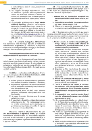 DIÁRIO OFICIAL DO MUNICÍPIO DE GURUPI Nº 0034 - SEXTA- FEIRA, 17 DE JULHO DE 20205
Art. 18 Fica autorizado o funcionamento dos labo-
ratórios de informática da Unidade SENAC Gurupi, para o
uso dos alunos do Curso deTécnico de Enfermagem na mo-
dalidade a distância, o qual deverá:
I.  Oferecer EPIs aos funcionários, mantendo um
distanciamento de 02 (dois) metros entre os alu-
nos;
II.  Disponibilizar aos alunos, kit contendo másca-
ras, luvas e álcool em gel a 70%;
III.  Obedecer às normas de segurança e de higie-
ne estabelecidas pela OMS e por este Decreto.
Art. 19 Os estabelecimentos comerciais que atuam
no ramo alimentício (padarias, lanchonetes, pamonharias,
pit dogs, pizzarias, espetinhos, etc.) permanecem sob regi-
me de funcionamento diferenciado, os quais deverão:
I.  Manter o sistema de atendimento drive thru, de-
livery e entrega no balcão, adotar o horário de
atendimento ao público até no máximo, às 22h
(vinte e duas horas), diariamente;
II.  Oferecer EPI’s aos seus funcionários, estabele-
cendo a distância de 1,5 metros, entre cada pes-
soa e adotando, quando possível, sistemas de
escala, alteração de jornadas e revezamento de
turnos para reduzir o fluxo e a aglomeração de
pessoas de no mínimo 50% em dias de funcio-
namento normal, manter na modalidade“home
office” colaboradores acima de 60 (sessenta)
anos, gestantes, lactantes e pessoas com doen-
ças crônicas.
III.  Organizar as filas nos balcões de caixas de
modo a manter distância mínima de segurança
de 1,5 metros entre os clientes mediante mar-
cações no piso do estabelecimento ou fita de
isolamento;
IV.  Manter um distanciamento de 02 (dois) metros
entre as mesas, sendo permitido no máximo 04
(quatro) pessoas em cada mesa;
V.  Colocar à disposição de clientes e funcioná-
rios: máscaras, pias com água corrente, sabão
e/ou álcool em gel a 70%, conforme protocolo
e recomendações da Organização Mundial de
Saúde;
VI.  O responsável pelo estabelecimento deverá
controlar o fluxo de clientes para que não haja
aglomeração no local;
VII.  Os restaurantes instalados em estabelecimen-
tos de hospedagem, para atendimento exclu-
sivo dos hóspedes, deverão observar, na orga-
nização de suas mesas, a distância mínima de 2
(dois) metros entre elas, limitando ao máximo
de 15 pessoas, simultaneamente.
VIII.  Padarias e supermercados que disponham de
auto-serviços de pães e similares, deverão sus-
pendê-los, disponibilizando funcionário para
atendimento ou oferecer os alimentos já emba-
lados;
IX.  Reforçar os procedimentos de higiene de todos
os ambientes, como depósitos, sanitários e área
de circulação de clientes;
e permanência no local de sessão, se estiverem
utilizando EPI´s.
III.  Fica suspenso por tempo indeterminado a perí-
cia presencial, a qual será realizada por meio de
análise dos atestados, podendo o servidor ser
convocado pelo médico, de forma excepcional,
caso entenda necessário, para a perícia presen-
cial.
IV.  Os atestados apresentados na Junta Médica
Oficial do Município, referentes a afastamento
por motivo de saúde, bem como, outras docu-
mentações inerentes ao caso, deverão ser enca-
minhados para a Junta Médica, no formato digi-
tal, no prazo de 72h após sua emissão, através
do email: junta.medica@gurupi.to.gov.br. As dú-
vidas poderão ser tratadas por meio do contato:
(63) 3301-4343.
Art. 14 A Secretaria Municipal de Administração
fica responsável pela elaboração dos atos e medidas de
enfrentamento da pandemia, e a Secretaria Municipal de
Comunicação fica responsável pela divulgação das orienta-
ções para evitar a disseminação do vírus.
Das atividades liberadas por prazo INDETERMINA-
DO e das medidas de segurança a ser cumpridas
Art. 15 Ficam as clínicas odontológicas (privadas)
autorizadas a expandir os atendimentos eletivos, os quais
ocorrerão a critério dos profissionais de odontologia res-
peitados os protocolos de atendimentos definidos pelo
Conselho Federal de Odontologia, OMS e demais órgãos de
controle sanitário.
Art. 16 Para a realização de leilões bovinos, devem-
-se seguir as regras constantes do Decreto Estadual n. 6.083,
de 13 de abril de 2.020, devendo ainda:
I.  Realizar apenas um evento semanal e apresentar
documentação sanitária pertinente a atividade;
II.  Implementar e permitir o acesso às dependên-
cias do ambiente, somente aqueles que estive-
rem utilizando máscara;
III.  Disponibilizar álcool em gel a 70% a todos os
presentes ou lavatório com água corrente e sa-
bão líquido;
IV.  As mesas devem ser dispostas uma da outra a
cada dois metros,
V.  O quantitativo do público está condicionado ao
distanciamento de 1,5 metros aos presentes
no evento, considerando a área destinada aos
participantes, respeitadas a medidas de higiene
e dispersão em caso de sinistro.
Art. 17 Fica autorizado o funcionamento dos Cen-
tros de Treinamentos de equinos e atletas, que realizem
treinamentos individualizados na modalidade esportiva
funcional de três tambores, os quais deverão obedecer às
normas de segurança e de higiene estabelecidas pela OMS
e por este Decreto.
 