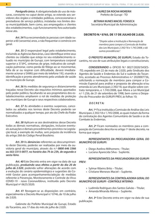 DIÁRIO OFICIAL DO MUNICÍPIO DE GURUPI Nº 0034 - SEXTA- FEIRA, 17 DE JULHO DE 20209
LAUREZ DA ROCHA MOREIRA
Prefeito de Gurupi - TO
BETANIA NUNES MACIEL FONSECA
Secretária Municipal de Administração
DECRETO N.º 0765, DE 17 DE JULHO DE 2.020.
“Dispõe sobre a Instituição e Nomeação de
membros para compor a Comissão de Análise
das Leis Municipais 2.392/18 e 1.745/2008, e dá
outras providências”.
O PREFEITO MUNICIPAL DE GURUPI, Estado do To-
cantins, no uso de suas atribuições legais e constitucionais;
CONSIDERANDO o OFICIO N.º 0027/2020/SASES-
-TO, expedido em 22 de maio de 2.020, pelo Sindicato dos
Agentes de Saúde e Endemias do Sul e sudeste do Tocan-
tins, acostado ao Processo Administrativo n.º 2020007736,
solicitando a nomeação de membros para compor a Co-
missão Especial para análise e proposta de alteração e/ou
emenda às Leis Municipais 2.392/18, que dispõe sobre con-
trato temporário, e 1.745/2008, que Altera a Lei Municipal
n.º 1.256, de 21 de setembro de 1998, bem como o Despa-
cho do Procurador do GURUPI PREV, às folhas 10;
 D E C R E T A:
Art.1º Fica instituída a Comissão de Análise das Leis
Municipais 2.392/18 e 1.745/2008, as quais tratam da forma
de contratação dos Agentes Comunitário de Saúde e os de
Combate às Endemias.
Art. 2º Ficam nomeados os membros para a com-
posição da Comissão descrita no artigo 1º deste decreto, na
forma que segue:
REPRESENTANTES DA PROCURADORIA GERAL DO
MUNICÍPIO DE GURUPI:
	» Diego Avelino Milhomens - Titular;
	» Luciana Aparecida Silva - Suplente.
REPRESENTANTES DA PROCURADORIA DO GURUPI
PREV:
	» Sylmar Ribeiro Brito – Titular;
	» Cristiane Meneses Maciel – Suplente.
REPRESENTANTES DA CONTROLADORIA GERAL DO
MUNICÍPIO DE GURUPI - CONTROLE INTERNO:
	» Ludimila Rodrigues dos Santos Galvão – Titular;
	» Amanda Miranda Afonso – Suplente.
Art. 3º Este Decreto entra em vigor na data de sua
publicação.
Parágrafo único. A obrigatoriedade do uso de más-
caras, constante no caput deste artigo, se estende aos ser-
vidores dos órgãos e entidades públicas, concessionárias e
prestadoras de serviço público, instaladas nos limites des-
sa municipalidade, bem como, aos empregados e clientes
dos estabelecimentos, cujo funcionamento fora autorizado
nesse ato.
Art. 34 Fica recomendado às pessoas com idade su-
perior a 60 (sessenta) anos, a não frequentar o comércio em
geral.
Art. 35 O responsável legal pelo estabelecimento,
incluindo as Agências Bancárias, caso identifique entre seus
clientes ou cidadão que esteja no seu estabelecimento si-
tuado no município de Gurupi, com temperatura corporal
superior a 37.8ºC, sintomas de gripe, indicativo de compli-
cação pulmonar, como perda de fôlego ao se movimentar,
falta de ar ou respirar com dificuldade, deverá imediata-
mente acionar o SAMU por meio do telefone 192, visando a
identificação e pronto atendimento pela unidade de saúde
no município de Gurupi.
Art. 36 As medidas de segurança e distanciamento
traçadas nesse Decreto são requisitos mínimos apontados
pelo poder público, facultando-se aos proprietários dos es-
tabelecimentos ampliarem o rol de medidas de proteção
aos munícipes de Gurupi e seus respectivos colaboradores.
Art. 37 As atividades e eventos suspensos, cance-
lados ou adiados nos termos deste Decreto poderão ser
normalizados a qualquer tempo, por ato do Chefe do Poder
Executivo.
Art. 38 Aplicam-se aos destinatários desse Decreto
todas as demais normativas, obrigações, inclusive eventu-
ais autuações e demais procedimentos previstos na Legisla-
ção local, a exemplo de multas, sem prejuízo da incidência
do artigo 268 do Código Penal Brasileiro.
Art. 39 As denúncias referentes ao descumprimen-
to deste Decreto, poderão ser realizadas por meio da ou-
vidoria geral do município, através do n.º 0800 646 3366
ou (63) 3315-0077, no horário das 7h às 23h, de segunda a
sexta-feira.
Art. 40 Este Decreto entra em vigor na data de sua
publicação, produzindo seus efeitos a partir do dia 20 de
julho de 2.020, podendo sofrer alterações de acordo com
a evolução do cenário epidemiológico e sugestões do Co-
mitê Gestor para acompanhamento/adoção de medidas
referente à Prevenção, Monitoramento e Controle do Vírus
COVID-19 - novo Coronavíbbrus, instituído pelo Decreto
Municipal nº 0625/2020.
Art. 41 Revogam-se as disposições em contrário,
especialmente o Decreto Municipal n.º 0746, de 10 de julho
de 2.020.
Gabinete do Prefeito Municipal de Gurupi, Estado
do Tocantins, aos 17 dias do mês de julho de 2.020.
 