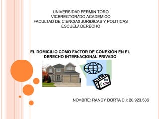 UNIVERSIDAD FERMIN TORO 
VICERECTORADO ACADEMICO 
FACULTAD DE CIENCIAS JURIDICAS Y POLITICAS 
ESCUELA DERECHO 
EL DOMICILIO COMO FACTOR DE CONEXIÓN EN EL 
DERECHO INTERNACIONAL PRIVADO 
NOMBRE: RANDY DORTA C.I: 20.923.586 
 