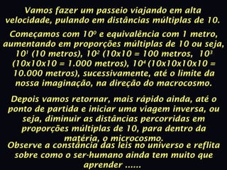 Vamos fazer um passeio viajando em alta
velocidade, pulando em distâncias múltiplas de 10.
Começamos com 100
e equivalência com 1 metro,
aumentando em proporções múltiplas de 10 ou seja,
101
(10 metros), 102
(10x10 = 100 metros, 103
(10x10x10 = 1.000 metros), 104
(10x10x10x10 =
10.000 metros), sucessivamente, até o limite da
nossa imaginação, na direção do macrocosmo.
Depois vamos retornar, mais rápido ainda, até o
ponto de partida e iniciar uma viagem inversa, ou
seja, diminuir as distâncias percorridas em
proporções múltiplas de 10, para dentro da
matéria, o microcosmo.
Observe a constância das leis no universo e reflita
sobre como o ser-humano ainda tem muito que
aprender ......
 