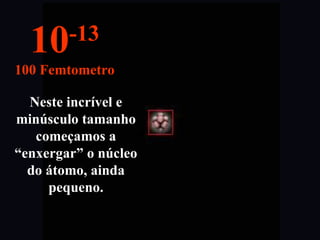 Neste incrível e
minúsculo tamanho
começamos a
“enxergar” o núcleo
do átomo, ainda
pequeno.
10-13
100 Femtometro
 