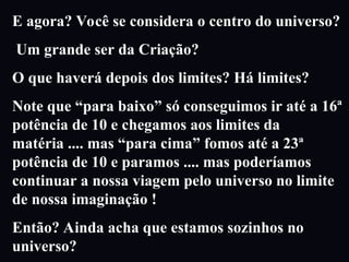 E agora? Você se considera o centro do universo?
Um grande ser da Criação?
O que haverá depois dos limites? Há limites?
Note que “para baixo” só conseguimos ir até a 16ª
potência de 10 e chegamos aos limites da
matéria .... mas “para cima” fomos até a 23ª
potência de 10 e paramos .... mas poderíamos
continuar a nossa viagem pelo universo no limite
de nossa imaginação !
Então? Ainda acha que estamos sozinhos no
universo?
 