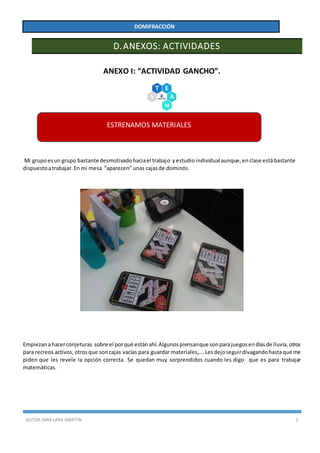 AUTOR:MAR LARA MARTÍN 2
DOMIFRACCIÓN
D.ANEXOS: ACTIVIDADES
ANEXO I: “ACTIVIDAD GANCHO”.
Mi grupoesun grupo bastante desmotivadohaciael trabajo yestudio individual aunque,enclase estábastante
dispuestoatrabajar.En mi mesa “aparecen”unas cajasde dominós.
Empiezanahacerconjeturas sobre el porqué estánahí.Algunospiensanque sonparajuegosendíasde lluvia,otros
para recreos activos, otrosque soncajas vacías para guardar materiales,….Lesdejoseguirdivagandohastaque me
piden que les revele la opción correcta. Se quedan muy sorprendidos cuando les digo que es para trabajar
matemáticas.
ESTRENAMOS MATERIALES
 
