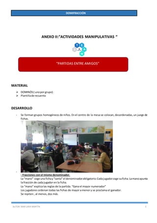 AUTOR:MAR LARA MARTÍN 3
DOMIFRACCIÓN
ANEXO II:”ACTIVIDADES MANIPULATIVAS “
MATERIAL
 DOMINÓS( unopor grupo)
 Plantillade recuento
DESARROLLO
- Se forman grupos homogéneos de niños. En el centro de la mesa se colocan, desordenadas, un juego de
fichas.
-
- Fracciones con el mismo denominador.
La “mano” coge una fichay“canta” el denominadorobligatorio.Cadajugadorcoge suficha.Lamanoapunta
la fracción de cada jugador en la ficha.
La “mano” explica las reglas de la partida. “Gana el mayor numerador”
Los jugadores ordenan todas las fichas de mayor a menor y se proclama el ganador.
Se repiten , al menos, dos más.
“PARTIDAS ENTRE AMIGOS”
 
