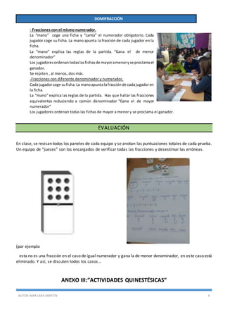 AUTOR:MAR LARA MARTÍN 4
DOMIFRACCIÓN
- Fracciones con el mismo numerador.
La “mano” coge una ficha y “canta” el numerador obligatorio. Cada
jugador coge su ficha. La mano apunta la fracción de cada jugador en la
ficha.
La “mano” explica las reglas de la partida. “Gana el de menor
denominador”
Los jugadoresordenantodaslasfichasde mayoramenoryse proclamael
ganador.
Se repiten , al menos, dos más.
-Fracciones con diferente denominador y numerador.
Cadajugadorcoge suficha.La manoapuntalafracciónde cadajugadoren
la ficha.
La “mano” explica las reglas de la partida. Hay que hallar las fracciones
equivalentes reduciendo a común denominador “Gana el de mayor
numerador”
Los jugadores ordenan todas las fichas de mayor a menor y se proclama el ganador.
EVALUACIÓN
En clase, se revisan todos los paneles de cada equipo y se anotan las puntuaciones totales de cada prueba.
Un equipo de “jueces” son los encargados de verificar todas las fracciones y desestimar las erróneas.
(por ejemplo
esta no es una fracción en el caso de igual numerador y gana la de menor denominador, en este caso está
eliminado. Y así, se discuten todos los casos…
ANEXO III:”ACTIVIDADES QUINESTÉSICAS”
 