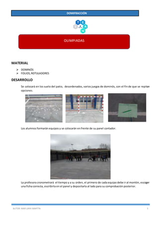 AUTOR:MAR LARA MARTÍN 5
DOMIFRACCIÓN
MATERIAL
 DOMINÓS
 FOLIOS,ROTULADORES
DESARROLLO
Se colocará en los suelo del patio, desordenados, varios juegos de dominós, con el fin de que se repitan
opciones.
Los alumnos formarán equipos y se colocarán en frente de su panel contador.
La profesora cronometrará el tiempo y a su orden, el primero de cada equipo debe ir al montón, escoger
una ficha correcta, escribirla en el panel y depositarla al lado para su comprobación posterior.
OLIMPIADAS
 