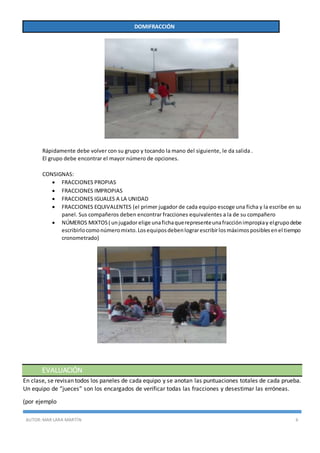 AUTOR:MAR LARA MARTÍN 6
DOMIFRACCIÓN
Rápidamente debe volver con su grupo y tocando la mano del siguiente, le da salida .
El grupo debe encontrar el mayor número de opciones.
CONSIGNAS:
 FRACCIONES PROPIAS
 FRACCIONES IMPROPIAS
 FRACCIONES IGUALES A LA UNIDAD
 FRACCIONES EQUIVALENTES (el primer jugador de cada equipo escoge una ficha y la escribe en su
panel. Sus compañeros deben encontrar fracciones equivalentes a la de su compañero
 NÚMEROS MIXTOS( unjugadorelige unafichaquerepresenteunafracciónimpropiay elgrupodebe
escribirlocomonúmeromixto.Losequiposdebenlograrescribirlosmáximosposiblesenel tiempo
cronometrado)
EVALUACIÓN
En clase, se revisan todos los paneles de cada equipo y se anotan las puntuaciones totales de cada prueba.
Un equipo de “jueces” son los encargados de verificar todas las fracciones y desestimar las erróneas.
(por ejemplo
 